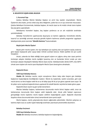 Çatalca Belediyesi
2015-2019 Stratejik Planı
30
B. BELEDİYEYE İLİŞKİN GENEL BİLGİLER
1. Kurumsal Yapı
Çatalca Belediye Meclisi Belediye Başkanı ve yirmi beş üyeden oluşmaktadır. Meclis
Üyelerinin altısı kadın, yirmisi erkek olup altısı ilköğretim, yedisi lise ve on üçü üniversite mezunudur.
Çatalca Belediyesi Encümeninde, belediye başkanı, iki meclis üyesi ve iki müdür olmak üzere toplam
beş üye görev yapmaktadır.
Belediyemiz hizmetleri başkan, beş başkan yardımcısı ve on altı müdürlük tarafından
yürütülmektedir.
Belediye hizmetlerinin yapılmasında dayanışma ve katılımı sağlamak, hizmetlerde etkinlik,
tasarruf ve verimliliği artırmak amacıyla gönüllü kişilerin katılımına yönelik programlar uygulayan
belediyemizde yüzün üzerinde “Gönüllü Katılımcı” bulunmaktadır.
Büyük Şehir Meclisi Üyeleri
Büyük şehir meclisi üyeleri, her ilçe belediyesi için seçilmiş olan asıl üyelerin seçiliş sıralarına
göre baştan başlayarak yeter sayıya kadar inilmek suretiyle bulunur. Yedek üyelikler de aynı usulle
hesaplanır.
Ancak, yukarıda da ifade edildiği üzere geçerli oyların en çoğunu almış olan siyasi partinin
kontenjan adayları belediye meclis üyeliğini kazanmış olur ve bunlardan birinci sırada yer alan
kontenjan adayları Büyükşehir Belediye Meclis Üyesi olurlar. Belediyemizden dördü CHP'li, ikisi AKP'li
olmak üzere toplam altı meclis üyesi Büyükşehir Meclis Üyesi olarak görev almaktadır.
Başkanlık Divanı
5393 Sayılı Belediye Kanunu
Madde 19- Belediye meclisi, seçim sonuçlarının ilânını takip eden beşinci gün belediye
başkanının başkanlığında kendiliğinden toplanır. Meclis bu toplantıda, üyeleri arasından, gizli oyla
meclis birinci ve ikinci başkan vekili ile en az iki kâtip üyeyi ilk iki yıl için görev yapmak üzere seçer. İlk
iki yıldan sonra seçilecek başkanlık divanı yapılacak ilk mahallî idareler seçimlerine kadar görev yapar.
Başkanlık divanı seçimi üç gün içinde tamamlanır.
Meclise belediye başkanı, katılamaması durumunda meclis birinci başkan vekili, onun da
katılamaması durumunda ikinci başkan vekili başkanlık eder. Ancak yıllık faaliyet raporunun
görüşüldüğü meclis toplantısı meclis başkan vekilinin başkanlığında yapılır. Başkanlık divanında
boşalma olması durumunda kalan süreyi tamamlamak üzere yenisi seçilir.
Meclis başkanı, meclis çalışmalarında düzeni sağlamakla yükümlüdür. Meclisin çalışması ve
katılıma ilişkin esas ve usuller İçişleri Bakanlığı tarafından çıkarılacak yönetmelikle düzenlenir.
Belediye Encümeni
5393 Sayılı Belediye Kanunu
Madde 33- Belediye encümeni, belediye başkanının başkanlığında;
 