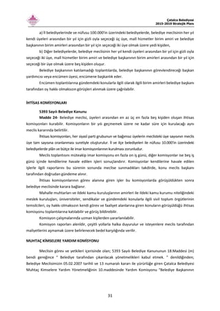 Çatalca Belediyesi
2015-2019 Stratejik Planı
31
a) İl belediyelerinde ve nüfusu 100.000'in üzerindeki belediyelerde, belediye meclisinin her yıl
kendi üyeleri arasından bir yıl için gizli oyla seçeceği üç üye, malî hizmetler birim amiri ve belediye
başkanının birim amirleri arasından bir yıl için seçeceği iki üye olmak üzere yedi kişiden,
b) Diğer belediyelerde, belediye meclisinin her yıl kendi üyeleri arasından bir yıl için gizli oyla
seçeceği iki üye, malî hizmetler birim amiri ve belediye başkanının birim amirleri arasından bir yıl için
seçeceği bir üye olmak üzere beş kişiden oluşur.
Belediye başkanının katılamadığı toplantılarda, belediye başkanının görevlendireceği başkan
yardımcısı veya encümen üyesi, encümene başkanlık eder.
Encümen toplantılarına gündemdeki konularla ilgili olarak ilgili birim amirleri belediye başkanı
tarafından oy hakkı olmaksızın görüşleri alınmak üzere çağrılabilir.
İHTİSAS KOMİSYONLARI
5393 Sayılı Belediye Kanunu
Madde 24- Belediye meclisi, üyeleri arasından en az üç en fazla beş kişiden oluşan ihtisas
komisyonları kurabilir. Komisyonların bir yılı geçmemek üzere ne kadar süre için kurulacağı aynı
meclis kararında belirtilir.
İhtisas komisyonları, her siyasî parti grubunun ve bağımsız üyelerin meclisteki üye sayısının meclis
üye tam sayısına oranlanması suretiyle oluşturulur. İl ve ilçe belediyeleri ile nüfusu 10.000'in üzerindeki
belediyelerde plân ve bütçe ile imar komisyonlarının kurulması zorunludur.
Meclis toplantısını müteakip imar komisyonu en fazla on iş günü, diğer komisyonlar ise beş iş
günü içinde kendilerine havale edilen işleri sonuçlandırır. Komisyonlar kendilerine havale edilen
işlerle ilgili raporlarını bu sürenin sonunda meclise sunmadıkları takdirde, konu meclis başkanı
tarafından doğrudan gündeme alınır.
İhtisas komisyonlarının görev alanına giren işler bu komisyonlarda görüşüldükten sonra
belediye meclisinde karara bağlanır.
Mahalle muhtarları ve ildeki kamu kuruluşlarının amirleri ile ildeki kamu kurumu niteliğindeki
meslek kuruluşları, üniversiteler, sendikalar ve gündemdeki konularla ilgili sivil toplum örgütlerinin
temsilcileri, oy hakkı olmaksızın kendi görev ve faaliyet alanlarına giren konuların görüşüldüğü ihtisas
komisyonu toplantılarına katılabilir ve görüş bildirebilir.
Komisyon çalışmalarında uzman kişilerden yararlanılabilir.
Komisyon raporları alenîdir, çeşitli yollarla halka duyurulur ve isteyenlere meclis tarafından
maliyetlerini aşmamak üzere belirlenecek bedel karşılığında verilir.
MUHTAÇ KİMSELERE YARDIM KOMİSYONU
Meclisin görev ve yetkileri içerisinde olan; 5393 Sayılı Belediye Kanununun 18.Maddesi (m)
bendi gereğince “ Belediye tarafından çıkarılacak yönetmelikleri kabul etmek. ” denildiğinden;
Belediye Meclisimizin 05.02.2007 tarihli ve 13 numaralı kararı ile yürürlüğe giren Çatalca Belediyesi
Muhtaç Kimselere Yardım Yönetmeliğinin 10.maddesinde Yardım Komisyonu “Belediye Başkanının
 