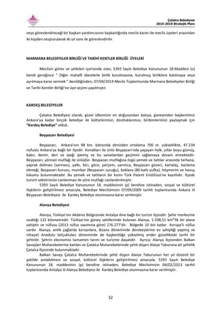 Çatalca Belediyesi
2015-2019 Stratejik Planı
32
veya görevlendireceği bir başkan yardımcısının başkanlığında meclis kararı ile meclis üyeleri arasından
iki kişiden oluşturularak iki yıl süre ile görevlendirilir.
MARMARA BELEDİYELER BİRLİĞİ VE TARİHİ KENTLER BİRLİĞİ ÜYELERİ
Meclisin görev ve yetkileri içerisinde olan; 5393 Sayılı Belediye Kanununun 18.Maddesi (o)
bendi gereğince “ Diğer mahallî idarelerle birlik kurulmasına, kurulmuş birliklere katılmaya veya
ayrılmaya karar vermek.” denildiğinden; 07/04/2014 Meclis Toplantısında Marmara Belediyeler Birliği
ve Tarihi Kentler Birliği'ne üye seçimi yapılmıştır.
KARDEŞ BELEDİYELER
Çatalca Belediyesi olarak, güzel ülkemizin en doğusundan batıya, güneyinden başkentimiz
Ankara’ya kadar birçok belediye ile kültürlerimizi, dostluklarımızı, birikimlerimizi paylaşmak için
“Kardeş Belediye” olduk.
Beypazarı Belediyesi
Beypazarı, Ankara'nın 98 km. batısında denizden ortalama 700 m. yükseklikte, 47.234
nüfuslu Ankara'ya bağlı bir ilçedir. Konakları ile ünlü Beypazarı'nda yaşayan halk, yıllar boyu gümüş,
bakır, demir, deri ve ipeği işlemiş ve bu sanatlardan geçimini sağlamaya devam etmektedir.
Beypazarı, yöresel mutfağı ile ünlüdür. Beypazarı mutfağına özgü yemek ve tatlılar arasında tarhana,
yaprak dolması (sarması), yalkı, bici, göce, perçem, yarımca, Beypazarı güveci, kartalaç, bazlama
ekmeği, Beypazarı kurusu, mumbar (Beypazarı sucuğu), baklava (80 katlı yufka), höşmerim ve havuç
lokumu bulunmaktadır. Bu yemek ve tatlıların bir kısmı Türk Patent Enstitüsü'ne kayıtlıdır. İlçede
turizm sektörünün canlanması ile yöre mutfağı canlandırılmıştır.
5393 Sayılı Belediye Kanununun 18. maddesinin (p) bendine istinaden, sosyal ve kültürel
ilişkilerin geliştirilmesi amacıyla, Belediye Meclisimizin 07/09/2009 tarihli toplantısında Ankara ili
Beypazarı Belediyesi ile Kardeş Belediye olunmasına karar verilmiştir.
Alanya Belediyesi
Alanya, Türkiye'nin Akdeniz Bölgesinde Antalya iline bağlı bir turizm ilçesidir. Şehir merkezine
uzaklığı 132 kilometredir. Türkiye'nin güney sahillerinde bulunan Alanya, 1.598,51 km²'lik bir alana
sahiptir ve nüfusu (2013 nüfus sayımına göre) 276.277'dir. Bölgede 10 bin kadar Avrupa'lı nüfus
vardır. Alanya, antik çağlarda korsanlara, Bizans döneminde derebeylerine ev sahipliği yapmış ve
nihayet Anadolu Selçukluları döneminde de başkentliğe yükselmiş ender güzellikteki tarihi bir
şehirdir. Şehrin ekonomisi tamamen tarım ve turizme dayalıdır. Ayrıca; Alanya ilçesinden Balkan
Savaşları Muharebelerine katılan ve Çatalca Muharebelerinde şehit düşen Alaiye Taburuna ait şehitlik
Çatalca İlçesinde bulunmaktadır.
Balkan Savaşı Çatalca Muharebelerinde şehit düşen Alaiye Taburunun her yıl düzenli bir
şekilde anılabilmesi ve sosyal, kültürel ilişkilerin geliştirilmesi amacıyla, 5393 Sayılı Belediye
Kanununun 18. maddesinin (p) bendine istinaden, Belediye Meclisimizin 04/02/2013 tarihli
toplantısında Antalya ili Alanya Belediyesi ile Kardeş Belediye olunmasına karar verilmiştir.
 