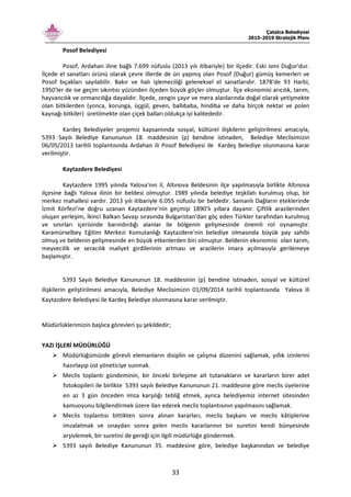Çatalca Belediyesi
2015-2019 Stratejik Planı
33
Posof Belediyesi
Posof, Ardahan iline bağlı 7.699 nüfuslu (2013 yılı itibariyle) bir ilçedir. Eski ismi Duğur'dur.
İlçede el sanatları ürünü olarak çevre illerde de ün yapmış olan Posof (Duğur) gümüş kemerleri ve
Posof bıçakları sayılabilir. Bakır ve halı işlemeciliği geleneksel el sanatlarıdır. 1878'de 93 Harbi,
1950'ler de ise geçim sıkıntısı yüzünden ilçeden büyük göçler olmuştur. İlçe ekonomisi arıcılık, tarım,
hayvancılık ve ormancılığa dayalıdır. İlçede, zengin çayır ve mera alanlarında doğal olarak yetişmekte
olan bitkilerden (yonca, korunga, üçgül, geven, ballıbaba, hindiba ve daha birçok nektar ve polen
kaynağı bitkiler) üretilmekte olan çiçek balları oldukça iyi kalitededir.
Kardeş Belediyeler projemiz kapsamında sosyal, kültürel ilişkilerin geliştirilmesi amacıyla,
5393 Sayılı Belediye Kanununun 18. maddesinin (p) bendine istinaden, Belediye Meclisimizin
06/05/2013 tarihli toplantısında Ardahan ili Posof Belediyesi ile Kardeş Belediye olunmasına karar
verilmiştir.
Kaytazdere Belediyesi
Kaytazdere 1995 yılında Yalova'nın il, Altınova Beldesinin ilçe yapılmasıyla birlikte Altınova
ilçesine bağlı Yalova ilinin bir beldesi olmuştur. 1989 yılında belediye teşkilatı kurulmuş olup, bir
merkez mahallesi vardır. 2013 yılı itibariyle 6.055 nüfuslu bir beldedir. Samanlı Dağların eteklerinde
İzmit Körfezi’ne doğru uzanan Kaytazdere’nin geçmişi 1890’lı yıllara dayanır. Çiftlik arazilerinden
oluşan yerleşim, İkinci Balkan Savaşı sırasında Bulgaristan’dan göç eden Türkler tarafından kurulmuş
ve sınırları içerisinde barındırdığı alanlar ile bölgenin gelişmesinde önemli rol oynamıştır.
Karamürselbey Eğitim Merkezi Komutanlığı Kaytazdere'nin belediye olmasında büyük pay sahibi
olmuş ve beldenin gelişmesinde en büyük etkenlerden biri olmuştur. Beldenin ekonomisi olan tarım,
meyvecilik ve seracılık maliyet girdilerinin artması ve arazilerin imara açılmasıyla gerilemeye
başlamıştır.
5393 Sayılı Belediye Kanununun 18. maddesinin (p) bendine istinaden, sosyal ve kültürel
ilişkilerin geliştirilmesi amacıyla, Belediye Meclisimizin 01/09/2014 tarihli toplantısında Yalova ili
Kaytazdere Belediyesi ile Kardeş Belediye olunmasına karar verilmiştir.
Müdürlüklerimizin başlıca görevleri şu şekildedir;
YAZI İŞLERİ MÜDÜRLÜĞÜ
Müdürlüğümüzde görevli elemanların disiplin ve çalışma düzenini sağlamak, yıllık izinlerini
hazırlayıp üst yöneticiye sunmak.
Meclis toplantı gündeminin, bir önceki birleşime ait tutanakların ve kararların birer adet
fotokopileri ile birlikte 5393 sayılı Belediye Kanununun 21. maddesine göre meclis üyelerine
en az 3 gün önceden imza karşılığı tebliğ etmek, ayrıca belediyemiz internet sitesinden
kamuoyunu bilgilendirmek üzere ilan ederek meclis toplantısının yapılmasını sağlamak.
Meclis toplantısı bittikten sonra alınan kararları, meclis başkanı ve meclis kâtiplerine
imzalatmak ve onaydan sonra gelen meclis kararlarının bir suretini kendi bünyesinde
arşivlemek, bir suretini de gereği için ilgili müdürlüğe göndermek.
5393 sayılı Belediye Kanununun 35. maddesine göre, belediye başkanından ve belediye
 