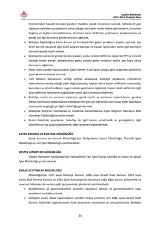 Çatalca Belediyesi
2015-2019 Stratejik Planı
34
birimlerinden havaleli konuları gündem maddesi olarak encümene sunmak, haftada bir gün
toplanan belediye encümeninin almış olduğu kararların metin haline getirilmesini, encümen
başkanı ve üyelere imzalatılmasını, encümen karar defterine yazılmasını, arşivlenmesini ve
gereği için ilgili birimlere gönderilmesini sağlamak.
Belediye Başkanlığına kamu kurum ve kuruluşlardan gelen evrakların kaydını yapmak, her
birini tek tek okuyarak ilgili birim kaşesini basmak ve havale işleminden sonra ilgili birimlere
zimmet karşılığı teslim etmek.
Belediyeden posta ile gönderilecek evrakları, posta zimmet defterine işleyerek PTT’ye zimmet
karşılığı teslim etmek, belediyemize posta yoluyla gelen evrakları teslim alıp kayıt altına
alınmasını sağlamak.
Asker ailesi yardımı başvurularını kabul ederek 4109 sayılı yasaya göre araştırma işlemlerini
yapmak ve encümene sunmak.
Türk Medeni Kanununun verdiği yetkiye dayanarak, belediye başkanının evlendirme
memurlarına vermiş olduğu yetki doğrultusunda, başkan adına kıyılan nikâhların zamanında,
kanunlara ve yönetmeliklere uygun olarak yapılmasını sağlamak, kıyılan nikah akitlerinin ilgili
kayıt defterine işlenmesini sağladıktan sonra ilgili kurumlara bildirmek.
Belediye meclis ve encümen üyelerine, gerek meclis ve encümen toplantılarına, gerekse
İhtisas Komisyonu toplantılarına katıldıkları her gün için ödenecek olan huzur hakkı puantajını
hazırlamak ve gereği için ilgili müdürlüğe göndermek.
Müdürlük bütçesini hazırlamak ve müdürlük harcamalarına ilişkin belgeleri hazırlayıp Mali
Hizmetler Müdürlüğüne teslim etmek
Resmi Gazetede yayınlanan, belediye ile ilgili kanun, yönetmelik ve genelgelerin; ilgili
birimlere bir üst yazıyla göndererek, diğer birimleri bilgilendirmek.
ÇEVRE KORUMA VE KONTROL MÜDÜRLÜĞÜ
Çevre Koruma ve Kontrol Müdürlüğü'nün faaliyetlerini Zabıta Müdürlüğü, Temizlik İşleri
Müdürlüğü ve Fen İşleri Müdürlüğü yürütmektedir.
DESTEK HİZMETLERİ MÜDÜRLÜĞÜ
Destek Hizmetleri Müdürlüğü'nün faaliyetlerini Fen İşleri (Garaj Amirliği) ve Kültür ve Sosyal
İşler Müdürlüğü yürütmektedir.
EMLAK VE İSTİMLAK MÜDÜRLÜĞÜ
Müdürlüğümüz 5393 Sayılı Belediye Kanunu, 2886 sayılı Devlet İhale Kanunu, 5018 sayılı
Kamu Mali Kontrol Kanunu ve 2942 Sayılı Kamulaştırma Kanununa bağlı diğer kanun, yönetmelik ve
mevzuat hükümleri ile verilen yetki çerçevesinde işlemlerini yürütmektedir.
Belediyemize ait gayrimenkullerin envanter kayıtlarını tutmak ve gayrimenkullerin tapu
senetlerini muhafaza etmek.
Sözleşme süresi dolan taşınmazların yeniden kiraya verilmesi için 2886 sayılı Devlet İhale
Kanunu hükümleri doğrultusunda ihale dosyalarını hazırlamak ve sonuçlandırmak. Belediye
 