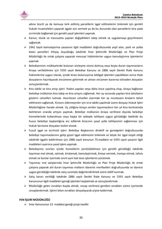 Çatalca Belediyesi
2015-2019 Stratejik Planı
35
adına tescili ya da kamuya terk edilmiş parsellerin işgal edilmelerini önlemek için gerekli
hukuki muameleleri yaparak işgale son vermek ya da bu durumda olan parsellerin kira yada
ecrimisile bağlamak için gerekli yasal işlemleri yapmak.
Kanun, tüzük ve mevzuatta yapılan değişiklikleri takip etmek ve uygulamaya geçirilmesini
sağlamak.
2942 Sayılı kamulaştırma yasasının ilgili maddeleri doğrultusunda yeşil alan, park ve yolda
kalan parselleri ihtiyaç duyulduğu takdirde İmar Şehircilik Müdürlüğü ve Plan Proje
Müdürlüğü ile ortak çalışma yaparak mevzuat hükümlerine uygun kamulaştırma işlemlerini
yapmak.
Belediyemizin mülkiyetinde bulunan sözleşme süresi dolmuş veya boşta duran taşınmazların
kiraya verilebilmesi için 5393 sayılı Belediye Kanunu ve 2886 sayılı Devlet İhale Kanunu
hükümlerine uygun olarak, içinde kiracı bulunuyorsa tebligat işlemleri yapıldıktan sonra ihale
dosyalarını hazırlayarak encümene getirmek ve alınan encümen kararına istinaden dosyaları
sonuçlandırmak.
Kira takibi ve kira artışı işleri: ihalesi yapılan veya daha önce yapılmış olup, kiraya bağlanan
belediye mülkünün kira takip ve kira artışını sağlamak. Her ay sonunda yapılan kira tahsilatını
gösterir cetvelleri tutmak. Hazırlanan cetveller üzerinde her ay muntazam kiraların tahsil
edilmesini sağlamak. Kirasını ödemeyenler için icra takibi yapılmak üzere dosyayı Hukuk İşleri
Müdürlüğüne havale etmek. Üç yıllığına kiraya verilen taşınmazların her yıl kira kontratında
belirlenen oranda artışını yapmak. Belediye mülkünün kiraya verilmesi dışında belediye
hizmetlerinde kullanılması veya başka bir sebeple tahliyesi uygun görüldüğü takdirde bu
husus belediye başkanlığına arz edilerek kiracının yasal yolla tahliyesinin sağlanması için
Hukuk Servisine dosyaları teslim etmek.
Fuzuli işgal ve ecrimisil işleri: Belediye Başkanının direktif ve genelgeleri doğrultusunda
belediye taşınmazlarının gelişi güzel işgal edilmesini önlemek ve böyle bir işgal tespit ettiği
takdirde işgalin kaldırılması için 2886 sayılı kanunun 75.maddesi ve 5393 sayılı yasanın ilgili
maddeleri uyarınca yasal işlem yapmak.
Belediyemiz sınırları içinde hizmetlerin yürütülebilmesi için gerekli görüldüğü takdirde
taşınmaz mal almak, satmak, kiralamak, kamulaştırmak, kiraya vermek, trampa etmek, tahsis
etmek ve bunlar üzerinde sınırlı ayni hak tesis işlemlerini yürütmek.
Taşınmaz mal satışlarında İmar Şehircilik Müdürlüğü ve Plan Proje Müdürlüğü ile ortak
çalışma yaparak atıl duran taşınmaz malların idarenin menfaatleri doğrultusunda ve idarece
uygun görüldüğü takdirde satış suretiyle değerlendirilmek üzere teklif sunmak.
Satış kararı verildiği takdirde 2886 sayılı Devlet İhale Kanunu ve 5393 sayılı Belediye
Kanununun ilgili maddeleri gereği işlemleri başlatmak ve sonuçlandırmak.
Müdürlüğe gelen evrakları kayda almak, cevap verilmesi gereken evrakları süresi içerisinde
cevaplandırmak. İşlemi biten evrakları dosyalayarak arşive kaldırmak.
FEN İŞLERİ MÜDÜRLÜĞÜ
İmar Kanununun 23. maddesi gereği proje tasdiki
 