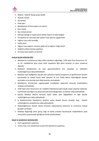 Çatalca Belediyesi
2015-2019 Stratejik Planı
36
Makine - Elektrik Tesisat proje tasdiki
Asansör ruhsatı
Numarataj
İhale işleri
Belediyemize ait bina yapımı ve onarımı
Kazı ruhsatı
Kazı ruhsatı (Arıza)
Hafriyat toprağı ve inşaat yıkıntı atıkları taşıma ve kabul belgesi
Yol açılması ve mevcutta olan yolların imar planına uygulanması
Yağmur suyu hattı temizliği
Asfalt yama
Yağmur suyu ızgarası, tretuvar, parke yol ve yağmur oluğu tamiri
Stabilize yolların tesviye yapılması
Hız kesici kasis yapımı ve tamiratı
HUKUK İŞLERİ MÜDÜRLÜĞÜ
Belediyemiz avukatlarınca takip edilen davaların çoğunluğu, 3194 sayılı İmar Kanununun 32.
ve 42. maddelerine göre proje hilafı inşaatlarla ilgili yıkım kararları ve para cezalarına
ilişkindir.
Mülkiyeti belediyemize ait olan gayrimenkullerin kira alacakları ve tahliyeleri
müdürlüğümüzce takip edilmektedir.
Belediye tüzel kişiliğinden alacaklı olan şahıslarca banka hesaplarına ve gelirlerimize hacizler
konulmakta ve sürekli haczin fekki işlemleri ile İcra Tetkik Mercii Hakimliğinde davalar
açılmakta ve bu konuda haciz fekki kararları alınmaktadır.
Belediyemiz birimlerinde uygulamadaki tereddütleri gidermek amacıyla müdürlüklere
mütalaa verilmektedir.
3194 Sayılı İmar Kanununun 42. maddesi hükümlerine göre kaçak inşaat yapanlar hakkında,
Cumhuriyet Savcılığına suç duyurularında bulunulduğundan, bu davalar takip edilmektedir.
Çatalca Belediye Meclisi kararıyla kabul edilen plan değişiklikleri ile ilgili davalar
müdürlüğümüzce takip edilmektedir.
İş Mahkemesinde belediyemiz aleyhine açılan davalar devam etmekte olup, davalar
müdürlüğümüz avukatlarınca takip edilmektedir.
Müdürlüğümüzce düzenli olarak encümen toplantılarına katılınmış ve encümene hukuki
görüşler verilmiştir.
Belediye Başkanlığı adına görüş, bilgi ve taslak protokol hazırlanarak müdürlüklerle yasal
mevzuatlar çerçevesinde işbirliği içerisinde çalışılmaktadır.
İMAR VE ŞEHİRCİLİK MÜDÜRLÜĞÜ
İmar uygulamaları yapılması,
Tevhit, ifraz, sınır düzeltmesi ve yola terk işlemlerinin yapılması,
 