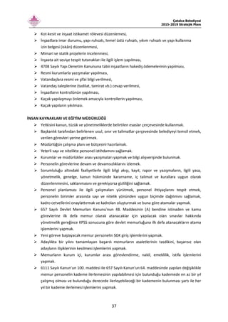 Çatalca Belediyesi
2015-2019 Stratejik Planı
37
Kot-kesit ve inşaat istikamet rölevesi düzenlemesi,
İnşaatlara imar durumu, yapı ruhsatı, temel üstü ruhsatı, yıkım ruhsatı ve yapı kullanma
izin belgesi (iskân) düzenlenmesi,
Mimari ve statik projelerin incelenmesi,
İnşaata ait seviye tespit tutanakları ile ilgili işlem yapılması,
4708 Sayılı Yapı Denetim Kanununa tabii inşaatların hakediş ödemelerinin yapılması,
Resmi kurumlarla yazışmalar yapılması,
Vatandaşlara resmi ve şifai bilgi verilmesi,
Vatandaş taleplerine (tadilat, tamirat vb.) cevap verilmesi,
İnşaatların kontrolünün yapılması,
Kaçak yapılaşmayı önlemek amacıyla kontrollerin yapılması,
Kaçak yapıların yıkılması.
İNSAN KAYNAKLARI VE EĞİTİM MÜDÜRLÜĞÜ
Yetkisini kanun, tüzük ve yönetmeliklerde belirtilen esaslar çerçevesinde kullanmak.
Başkanlık tarafından belirlenen usul, sınır ve talimatlar çerçevesinde belediyeyi temsil etmek,
verilen görevleri yerine getirmek.
Müdürlüğün çalışma planı ve bütçesini hazırlamak.
Yeterli sayı ve nitelikte personel istihdamını sağlamak.
Kurumlar ve müdürlükler arası yazışmaları yapmak ve bilgi alışverişinde bulunmak.
Personelin görevlerine devam ve devamsızlıklarını izlemek.
Sorumluluğu altındaki faaliyetlerle ilgili bilgi akışı, kayıt, rapor ve yazışmaların, ilgili yasa,
yönetmelik, genelge, kanun hükmünde kararname, iç talimat ve kurallara uygun olarak
düzenlenmesini, saklanmasını ve gerekiyorsa gizliliğini sağlamak.
Personel planlaması ile ilgili çalışmaları yürütmek, personel ihtiyaçlarını tespit etmek,
personelin birimler arasında sayı ve nitelik yönünden uygun biçimde dağılımını sağlamak,
kadro cetvellerini onaylattırmak ve kadroları oluşturmak ve buna göre atamalar yapmak.
657 Sayılı Devlet Memurları Kanunu'nun 48. Maddesinin (A) bendine istinaden ve kamu
görevlerine ilk defa memur olarak atanacaklar için yapılacak olan sınavlar hakkında
yönetmelik gereğince KPSS sonucuna göre devlet memurluğuna ilk defa atanacakların atama
işlemlerini yapmak.
Yeni göreve başlayacak memur personelin SGK giriş işlemlerini yapmak.
Adaylıkta bir yılını tamamlayan başarılı memurların asaletlerinin tasdikini, başarısız olan
adayların ilişiklerinin kesilmesi işlemlerini yapmak.
Memurların kurum içi, kurumlar arası görevlendirme, nakil, emeklilik, istifa işlemlerini
yapmak.
6111 Sayılı Kanun'un 100. maddesi ile 657 Sayılı Kanun'un 64. maddesinde yapılan değişiklikle
memur personelin kademe ilerlemesinin yapılabilmesi için bulunduğu kademede en az bir yıl
çalışmış olması ve bulunduğu derecede ilerleyebileceği bir kademenin bulunması şartı ile her
yıl bir kademe ilerlemesi işlemlerini yapmak.
 