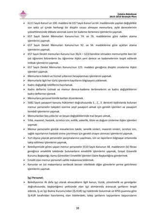 Çatalca Belediyesi
2015-2019 Stratejik Planı
38
6111 Sayılı Kanun'un 100. maddesi ile 657 Sayılı Kanun'un 64. maddesinde yapılan değişiklikle
son sekiz yıl içinde herhangi bir disiplin cezası almayan memurlara, aylık derecelerinin
yükseltilmesinde dikkate alınmak üzere bir kademe ilerlemesi işlemlerini yapmak.
657 Sayılı Devlet Memurları Kanunu'nun 74. ve 76. maddelerine göre naklen atama
işlemlerini yapmak.
657 Sayılı Devlet Memurları Kanunu'nun 92. ve 94. maddelerine göre açıktan atama
işlemlerini yapmak.
657 Sayılı Devlet memurları Kanunu'nun 36/A – 12/d bendine istinaden memuriyette iken bir
üst öğrenimi bitirenlerin bu öğrenime ilişkin yeni derece ve kademelerinin tespit edilerek
intibak işlemlerini yapmak.
657 Sayılı Devlet Memurları Kanunu'nun 125. maddesi gereğince disiplin cezalarına ilişkin
işlemleri yapmak.
Memurların kıdem ve hizmet yıllarının hesaplanması işlemlerini yapmak.
Memurlarla ilgili her türlü işlemlerin kayıtlarını bilgisayara yüklemek.
Kadro değişikliği tekliflerini hazırlamak.
Kadro defterini tutmak ve memur derece-kademe ilerlemelerini ve kadro değişikliklerini
kadro defterine işlemek.
Memurlara personel kimlik kartları düzenlemek.
5682 Sayılı pasaport kanunu hükümleri doğrultusunda 1., 2., 3. dereceli kadrolarda bulunan
memur personelin talepleri üzerine yeşil pasaport almak için gerekli işlemleri ve pasaport
temdidi işlemlerini yapmak.
Memurlardan beş yılda bir ve beyan değişikliklerinde mal beyanı almak,
Yıllık, mazeret, hastalık, ücretsiz izin, evlilik, askerlik, ölüm ve doğum izinlerine ilişkin işlemleri
yapmak.
Memur personelin günlük mesailerinin takibi, senelik izinleri, mazeret izinleri, ücretsiz izin,
sağlık raporlarının hastalık iznine çevrilmesi için gerekli onayın alınması işlemlerini yapmak.
Yurt dışına çıkacak personelin yazışmalarının yapılması, izin ve raporların bilgisayar ortamında
takip edilmesi işlemlerini yapmak,
Belediyemizde görev yapan memur personelin 5510 Sayılı Kanunun 48. maddesinin (b) fıkrası
gereğince emeklilik talebinde bulunanların emeklilik işlemlerini yapmak, Sosyal Güvenlik
Kurumu Başkanlığı, Kamu Görevlileri Emeklilik İşlemleri Daire Başkanlığına göndermek.
Emekli olan memur personeli valilik makamına bildirmek.
Kanunlar ve üst makamlarca verilecek benzer nitelikteki diğer görevlerin yerine getirilmesi
işlemlerini yapmak.
İşçi Personel;
Belediyemize ilk defa işçi olarak alınacakların ilgili kanun, tüzük, yönetmelik ve genelgeler
doğrultusunda, başkanlığımız yetkisinde olan işçi alımlarında aranacak şartlarını tespit
ederek, İş ve İşçi Bulma Kurumu'ndan (İŞ-KUR) işçi talebinde bulunmak ve KPSS puanına göre
İŞ-KUR tarafından hazırlanmış olan listelerdeki, talep şartlarını taşıyanların başvurularını
 