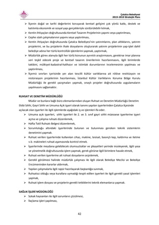 Çatalca Belediyesi
2015-2019 Stratejik Planı
42
İlçenin doğal ve tarihi değerlerini koruyarak kentsel gelişimi çok yönlü katkı, destek ve
katılımla ekonomik ve sosyal yapı gerçekleriyle sürdürülebilir kılmak,
Kentin ihtiyaçları doğrultusunda Kentsel Tasarım Projelerinin yapımı veya yaptırılması,
Cephe ıslah çalışmalarının yapımı veya yaptırılması,
Kentin ihtiyaçları doğrultusunda Çatalca Belediyesi’nin yatırımlarını, plan altlıklarını, yatırım
projelerini, ve bu projelerin ihale dosyalarını oluşturarak yatırım projelerinin yap-işlet dahil
belediye adına her türlü kontrollük işlemlerini yapmak, yaptırmak,
Müdürlük görev alanıyla ilgili her türlü konunun ayrıntılı araştırmasını, gerekirse imar planına
veri teşkil edecek proje ve kentsel tasarım önerilerinin hazırlanmasını, ilgili birimlerde
takibini, mülkiyet-kadastral-halihazır ve istimlak durumlarının incelemesinin yapılması ve
yaptırılması,
İlçemiz sınırları içerisinde yer alan tescilli kültür varlıklarına ait rölöve restitüsyon ve
restorasyon projelerinin hazırlanması, İstanbul Kültür Varlıklarını Koruma Bölge Kurulu
Müdürlüğü ile gerekli yazışmaları yapmak, onaylı projeler doğrultusunda uygulamaların
yapılmasını sağlamaktır.
RUHSAT VE DENETİM MÜDÜRLÜĞÜ
Müdür ve bunlara bağlı büro elemanlarından oluşan Ruhsat ve Denetim Müdürlüğü Denetim
Ekibi Sıhhi, Gayri Sıhhi ve Umuma Açık işyeri olarak tanımı yapılan işyerlerinden Çatalca ilçesinde
açılacak olan işyerleri ile ilgili işlemlerde aşağıdaki iş ve işlemleri ifa eder.
Umuma açık işyerleri, sıhhi işyerleri ile 2. ve 3. sınıf gayri sıhhi müessese işyerlerine işyeri
açma ve çalışma ruhsatı düzenlemek,
Hafta Tatil Ruhsatı Belgesi düzenlemek,
Sorumluluğu altındaki işyerlerinde bulunan ve bulunması gereken teknik sistemlerin
denetimini yapmak.
Ruhsat verilen işyerlerinde kullanılan cihaz, makine, tesisat, basınçlı kap, kaldırma ve iletme
v.b. makineleri ruhsat aşamasında kontrol etmek.
İşyerlerinde meydana gelebilecek olumsuzluklar ve şikayetleri yerinde inceleyerek, ilgili yasa
ve yönetmelik doğrultusunda işlem yapmak, gerek görürse ilgili birimlere havale etmek,
Ruhsat verilen işyerlerine ait ruhsat dosyalarını arşivlemek,
Gerekli görülmesi halinde müdürlük çalışması ile ilgili olarak Belediye Meclisi ve Belediye
Encümeninden kararlar aldırmak,
Yapılan çalışmalarla ilgili rapor hazırlayarak başkanlığa sunmak,
Ruhsatsız olduğu veya kurallara uymadığı tespit edilen işyerleri ile ilgili gerekli yasal işlemleri
yapmak,
Ruhsat işlem dosyası ve projelerin gerekli tetkiklerini teknik elemanlarca yapmak.
SAĞLIK İŞLERİ MÜDÜRLÜĞÜ
Sokak hayvanları ile ilgili sorunların çözülmesi,
İlaçlama işleri yapılması,
 