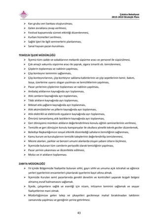 Çatalca Belediyesi
2015-2019 Stratejik Planı
43
Kan grubu veri bankası oluşturulması,
Gelen evraklara cevap verilmesi,
Festival kapsamında sünnet etkinliği düzenlenmesi,
Kurban hizmetleri verilmesi,
Sağlık İşleri ile ilgili seminerlerin planlanması,
Sanal hayvan pazarı kurulması.
TEMİZLİK İŞLERİ MÜDÜRLÜĞÜ
İlçemiz tüm cadde ve sokaklarının mekanik süpürme aracı ve personel ile süpürülmesi,
Çok amaçlı vakumlu süpürme aracı ile yaprak, sigara izmariti vb. temizlenmesi,
Çöplerin toplanması ve naklinin yapılması,
Çöp konteynır temininin sağlanması,
Çöp konteynırlarının, çöp konteynır saklama kabinlerinin ve çöp sepetlerinin tamir, bakım,
boya, üzerlerine uyarıcı slogan yazılması ve temizliklerinin yapılması,
Pazar yerlerinin çöplerinin toplanması ve naklinin yapılması,
Ambalaj atıklarının kaynağında ayrı toplanması,
Atık camların kaynağında ayrı toplanması,
Tıbbi atıkların kaynağında ayrı toplanması,
Bitkisel atık yağların kaynağında ayrı toplanması,
Atık akümülatörler ve pillerin kaynağında ayrı toplanması,
Atık elektrikli ve elektronik eşyaların kaynağında ayrı toplanması,
Ömrünü tamamlamış atık lastiklerin kaynağında ayrı toplanması,
Geri dönüşümü mümkün atıkların değerlendirilmesi konulu eğitim seminerlerinin verilmesi,
Temizlik ve geri dönüşüm konulu kampanyalar ile okullara yönelik teknik geziler düzenlemek,
Belediye Başkanlığımızın sosyal etkinlik düzenlediği sahaların temizliğinin sağlanması,
Kamu kurum ve kuruluşlarının temizlik taleplerinin değerlendirilip temizlenmesi,
Mesire alanları, parklar ve benzeri umumi alanlarda oluşan yabani otların biçilmesi,
İlçemizde bulunan tüm camilerin periyodik olarak temizliğinin yapılması,
Pazar yerinin yıkanması ve dezenfekte edilmesi,
Moloz ve iri atıkların toplanması.
ZABITA MÜDÜRLÜĞÜ
Yıl içinde Bölgemizde faaliyette bulunan sıhhi, gayrı sıhhi ve umuma açık istirahat ve eğlence
yerleri işyerlerinin envanterleri çıkarılarak işyerlerini kayıt altına almak.
İlçemizde Kurulan semt pazarlarında gerekli denetim ve kontrolleri yaparak tezgah belgesi
almamış esnaf kalmamasını sağlamak.
İlçede, çalışanların sağlık ve esenliği için nizam, intizamın teminini sağlamak ve seyyar
faaliyetlerine mani olmak.
Müdürlüğümüze gelen talep ve şikayetleri gecikmeye mahal bırakılmadan takibinin
zamanında yapılması ve gereğinin yerine getirilmesi.
 