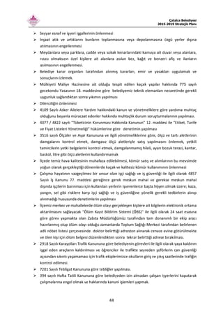 Çatalca Belediyesi
2015-2019 Stratejik Planı
44
Seyyar esnaf ve işyeri işgallerinin önlenmesi
İnşaat atık ve artıklarını bunların toplanmasına veya depolanmasına özgü yerler dışına
atılmasının engellenmesi
Meydanlara veya parklara, cadde veya sokak kenarlarındaki kamuya ait duvar veya alanlara,
rızası olmaksızın özel kişilere ait alanlara asılan bez, kağıt ve benzeri afiş ve ilanların
asılmasının engellenmesi.
Belediye karar organları tarafından alınmış kararları, emir ve yasakları uygulamak ve
sonuçlarını izlemek.
Mülkiyeti Maliye Hazinesine ait olduğu tespit edilen kaçak yapılar hakkında 775 sayılı
gecekondu Yasasının 18. maddesine göre belediyemiz teknik elemanları nezaretinde gerekli
uygunluk sağlandıktan sonra yıkımın yapılması
Dilenciliğin önlenmesi
4109 Sayılı Asker Ailelere Yardım hakkındaki kanun ve yönetmeliklere göre yardıma muhtaç
olduğunu beyanla müracaat edenler hakkında muhtaçlık durum soruşturmalarının yapılması.
4077 / 4822 sayılı “Tüketicinin Korunması Hakkında Kanunun” 12. maddesi ile “Etiket, Tarife
ve Fiyat Listeleri Yönetmeliği” hükümlerine göre denetimin yapılması
3516 sayılı Ölçüler ve Ayar Kanununa ve ilgili yönetmeliklerine göre, ölçü ve tartı aletlerinin
damgalarını kontrol etmek, damgasız ölçü aletleriyle satış yapılmasını önlemek, yetkili
tamircilerin yetki belgelerini kontrol etmek, damgalanmamış hileli, ayarı bozuk terazi, kantar,
baskül, litre gibi ölçü aletlerini kullandırmamak
İlçede temiz hava kalitesinin muhafaza edilebilmesi, kömür satış ve alımlarının bu mevsimde
yoğun olarak gerçekleştiği dönemlerde kaçak ve kalitesiz kömür kullanımının önlenmesi
Çalışma hayatının vazgeçilmez bir unsur olan işçi sağlığı ve iş güvenliği ile ilgili olarak 4857
Sayılı İş Kanunu 77. maddesi gereğince gerek meskun mahal ve gerekse meskun mahal
dışında işçilerin barınması için kullanılan yerlerin işverenlerce başta hijyen olmak üzere; kaza,
yangın, sel gibi risklere karşı işçi sağlığı ve iş güvenliğine yönelik gerekli tedbirlerin alınıp
alınmadığı hususunda denetimlerin yapılması
İlçemiz merkez ve mahallelerde ölüm olayı gerçekleşen kişilere ait bilgilerin elektronik ortama
aktarılmasını sağlayacak ''Ölüm Kayıt Bildirim Sistemi (ÖBS)'' ile ilgili olarak 24 saat esasına
göre görev yapmakta olan Zabıta Müdürlüğümüz tarafından tam donanımlı bir ekip aracı
hazırlanmış olup ölüm olayı olduğu zamanlarda Toplum Sağlığı Merkezi tarafından belirlenen
adli nöbet listesi çerçevesinde doktor belirttiği adresten alınarak cenaze evine götürülmekte
ve ölen kişi için ölüm belgesi düzenlendikten sonra tekrar belirttiği adrese bırakılması.
2918 Sayılı Karayolları Trafik Kanununa göre belediyenin görevleri ile ilgili olarak yaya kaldırım
işgal eden araçların kaldırılması ve öğrenciler ile trafikte seyreden şoförlerin can güvenliği
açısından sıkıntı yaşamaması için trafik ekiplerimizce okulların giriş ve çıkış saatlerinde trafiğin
kontrol edilmesi.
7201 Sayılı Tebligat Kanununa göre tebliğler yapılması.
394 sayılı Hafta Tatili Kanununa göre belediyeden izin almadan çalışan işyerlerini kapatarak
çalışmalarına engel olmak ve haklarında kanuni işlemleri yapmak.
 