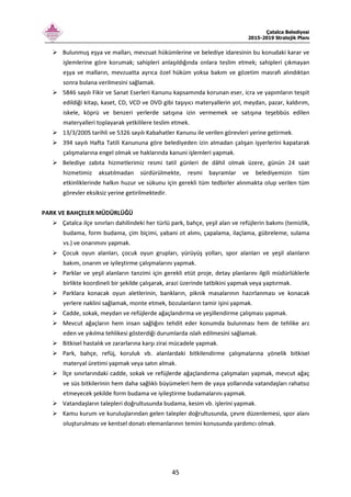 Çatalca Belediyesi
2015-2019 Stratejik Planı
45
Bulunmuş eşya ve malları, mevzuat hükümlerine ve belediye idaresinin bu konudaki karar ve
işlemlerine göre korumak; sahipleri anlaşıldığında onlara teslim etmek; sahipleri çıkmayan
eşya ve malların, mevzuatta ayrıca özel hüküm yoksa bakım ve gözetim masrafı alındıktan
sonra bulana verilmesini sağlamak.
5846 sayılı Fikir ve Sanat Eserleri Kanunu kapsamında korunan eser, icra ve yapımların tespit
edildiği kitap, kaset, CD, VCD ve DVD gibi taşıyıcı materyallerin yol, meydan, pazar, kaldırım,
iskele, köprü ve benzeri yerlerde satışına izin vermemek ve satışına teşebbüs edilen
materyalleri toplayarak yetkililere teslim etmek.
13/3/2005 tarihli ve 5326 sayılı Kabahatler Kanunu ile verilen görevleri yerine getirmek.
394 sayılı Hafta Tatili Kanununa göre belediyeden izin almadan çalışan işyerlerini kapatarak
çalışmalarına engel olmak ve haklarında kanuni işlemleri yapmak.
Belediye zabıta hizmetlerimiz resmi tatil günleri de dâhil olmak üzere, günün 24 saat
hizmetimiz aksatılmadan sürdürülmekte, resmi bayramlar ve belediyemizin tüm
etkinliklerinde halkın huzur ve sükunu için gerekli tüm tedbirler alınmakta olup verilen tüm
görevler eksiksiz yerine getirilmektedir.
PARK VE BAHÇELER MÜDÜRLÜĞÜ
Çatalca ilçe sınırları dahilindeki her türlü park, bahçe, yeşil alan ve refüjlerin bakımı (temizlik,
budama, form budama, çim biçimi, yabani ot alımı, çapalama, ilaçlama, gübreleme, sulama
vs.) ve onarımını yapmak.
Çocuk oyun alanları, çocuk oyun grupları, yürüyüş yolları, spor alanları ve yeşil alanların
bakım, onarım ve iyileştirme çalışmalarını yapmak.
Parklar ve yeşil alanların tanzimi için gerekli etüt proje, detay planlarını ilgili müdürlüklerle
birlikte koordineli bir şekilde çalışarak, arazi üzerinde tatbikini yapmak veya yaptırmak.
Parklara konacak oyun aletlerinin, bankların, piknik masalarının hazırlanması ve konacak
yerlere naklini sağlamak, monte etmek, bozulanların tamir işini yapmak.
Cadde, sokak, meydan ve refüjlerde ağaçlandırma ve yeşillendirme çalışması yapmak.
Mevcut ağaçların hem insan sağlığını tehdit eder konumda bulunması hem de tehlike arz
eden ve yıkılma tehlikesi gösterdiği durumlarda ıslah edilmesini sağlamak.
Bitkisel hastalık ve zararlarına karşı zirai mücadele yapmak.
Park, bahçe, refüj, koruluk vb. alanlardaki bitkilendirme çalışmalarına yönelik bitkisel
materyal üretimi yapmak veya satın almak.
İlçe sınırlarındaki cadde, sokak ve refüjlerde ağaçlandırma çalışmaları yapmak, mevcut ağaç
ve süs bitkilerinin hem daha sağlıklı büyümeleri hem de yaya yollarında vatandaşları rahatsız
etmeyecek şekilde form budama ve iyileştirme budamalarını yapmak.
Vatandaşların talepleri doğrultusunda budama, kesim vb. işlerini yapmak.
Kamu kurum ve kuruluşlarından gelen talepler doğrultusunda, çevre düzenlemesi, spor alanı
oluşturulması ve kentsel donatı elemanlarının temini konusunda yardımcı olmak.
 