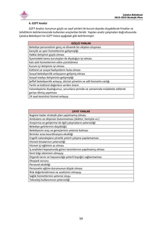 Çatalca Belediyesi
2015-2019 Stratejik Planı
59
6. GZFT Analizi
GZFT Analizi; kurumun güçlü ve zayıf yönleri ile kurum dışında oluşabilecek fırsatlar ve
tehditlerin belirlenmesinde kullanılan araçlardan biridir. Yapılan analiz çalışmaları doğrultusunda
Çatalca Belediyesi’nin GZFT listesi aşağıdaki gibi belirlenmiştir.
GÜÇLÜ YANLAR
Belediye personelinin genç ve dinamik bir ekipten oluşması
Gençlik ve spor hizmetlerinin gelişmişliği
Halkla iletişimin güçlü olması
İlçemizdeki kamu kuruluşları ile diyaloğun iyi olması
Katı atık hizmetlerinin etkin yürütülmesi
Kurum içi iletişimin iyi olması
Kültürel ve sosyal faaliyetlerin fazla olması
Sosyal belediyecilik anlayışının gelişmiş olması
Sosyal medya iletişiminin gelişmişliği
Şeffaf belediyecilik anlayışı, dürüst yönetim ve adil hizmetin varlığı
Tarihi ve kültürel değerlere verilen önem
Vatandaşlarla diyaloğumuz, sorunlara yerinde ve zamanında müdahele edilerek
geriye dönüş yapılması
24 saat kesintisiz hizmet anlayışı
ZAYIF YANLAR
Bugüne kadar stratejik plan yapılmamış olması
Ambulans ve ekipman bulunmaması (doktor, hemşire vs.)
Araştırma ve geliştirme ile ilgili çalışmaların yetersizliği
Belediye gelirlerinin düşüklüğü
Belediyenin araç ve gereçlerinin yetersiz kalması
Birimler arası koordinasyon eksikliği
Engelli vatandaşlara yönelik yeterli çalışma yapılamaması
Hizmet binalarının yetersizliği
Hizmet içi eğitimin az olması
İş analizleri kapsamında görev tanımlarının yapılmamış olması
Kent bilgi siteminin olmayışı
Organik tarım ve hayvancılığa yeterli teşviğin sağlanmaması
Otopark sorunu
Personel eksikliği
Personelin eğitim durumunun düşük olması
Risk değerlendirmesi ve analizinin olmayışı
Sağlık hizmetlerinin yetersiz oluşu
Teknoloji kullanımının yetersizliği
 