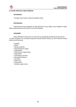 Çatalca Belediyesi
2015-2019 Stratejik Planı
69
III. VİZYON, MİSYON VE TEMEL DEĞERLER
VİZYONUMUZ
"Son gülen yüzün ışıltısını" gören bir belediye olmak.
MİSYONUMUZ
Erguvanlarla bezenmiş doğasıyla bir dağ çatalında yer alan, doğal ve yerel değerlere saygılı,
halkının yaşam kalitesini arttırmak için var olan bir belediye.
İLKELERİMİZ
Çatalca Belediyesi olarak vizyon ve misyonumuzu gerçekleştirme doğrultusunda; ilçemizin
ve halkın ihtiyaçlarını en iyi şekilde karşılamak amacıyla hareket ederken şu temel ilkelerle hareket
edilmesi benimsenmiştir.
• Şeffaflık,
• Eşitlik,
• Hesap verebilirlik,
• Atatürk ilkelerine saygılı,
• Ulaşılabilirlik,
• Güler yüzlü ve saygılı olmak,
• Gelenekçilik,
• Teknolojiye uyumluluk,
• Çevreye karşı duyarlı,
• Verimlilik,
• Katılımcılık,
• Paylaşımcılık,
• İnançlara saygılı olmak.
 