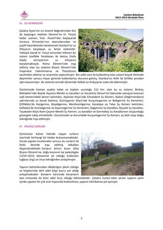 Çatalca Belediyesi
2015-2019 Stratejik Planı
7
III. SU KEMERLERİ
Çatalca İlçesi’nin en önemli değerlerinden biri
de başlangıcı Hadrian Dönemi’ne (II. Yüzyıl)
kadar uzanan, Vize- Pazarlı’dan başlayarak
Istranca Ormanları’nın akarsularından ve
çeşitli kaynaklardan beslenerek İstanbul’un su
ihtiyacını karşılayan su ikmal sistemidir.
Yaklaşık olarak IV. Yüzyıl sonundan itibaren bu
sistem özellikle Yerebatan ile Aetius (Vefa
Stadı) sarnıçlarının su ihtiyacını
karşılamaktaydı. Roma Dönemi’nde inşa
edilmiş olan bu sisteme Bizans Dönemi’nde
İmparator Valentinianus ve Theodosius
tarafından ekleme ve onarımlar yaptırılmıştır. Bin yıllık süre ile kullanılmış olan sistem büyük ihtimalle
depremler sonucu hasar görerek kullanılamaz duruma gelmiş, İstanbul’un fethi ile birlikte yeniden
işlev kazanmıştır. Bu sisteme sonraki dönemde Halkalı ve Kırkçeşme suları da eklenmiştir.
Günümüzde kısmen ayakta kalan ve toplam uzunluğu 212 km. olan bu su sistemi; Binkılıç
Mahallesi’nde Büyük Ayazma Mevkii su kanalları ve Kocatarla Deresi’nin batısında yamaçta bulunan
vadi kemerindeki kemer kalıntıları, Aydınlar Köyü’nde Elmalıdere Su Kemeri, Alaton (Değirmendere)
yakınlarında su kanalı kalıntısı, Gümüşpınar Köyü’nde Kurşunlugerme ve Ballıgerme Su Kemerleri,
Çiftlikköy’de Keçigerme, Büyükgerme, Merdivenligerme, Karatepe ve Talas Su Kemeri kalıntıları,
Kalfaköy’de Kumalıgerme ve Ayazmagerme Su Kemerleri, Dağyenice Su Kanalları, Boyalık Su Kanalları,
Tayakadın Köyü Rami Çeşme Mevkii Su Kemeri, su kanalları ve Germeköy Su Kanallarının oluşturduğu
güzergahı takip etmektedir. Günümüzde iyi durumdaki Kurşunlugerme Su Kemeri, üç katlı olup dolgu
tekniğinde inşa edilmiştir.
IV. KALEİÇİ SURLARI
Günümüze kalıntı halinde ulaşan surların
üzerinde herhangi bir kitabe bulunmamaktadır.
Ancak yapılan incelemeler sonucu bu surların iki
farklı devirde inşa edilmiş oldukları
düşünülmektedir. Surların birinci kısmı Orta
Bizans Dönemi’ne, doğu kısmının ise paleologlar
(1259-1453) dönemine ait olduğu kullanılan
tuğlasız örgü ve imza tekniğinden anlaşılmıştır.
Yapının kalıntılarından dikdörtgen planlı olduğu
ve köşelerinde dört adet köşe burcu yer aldığı
anlaşılmaktadır. Bunların haricinde kenarların
tam ortasında da birer adet burç olduğu bilinmektedir. Çatalca Surları’ndan alınan taşların şehir
içinde yapılan bir çok evin inşasında kullanılması, yapının tahribatına yol açmıştır.
 