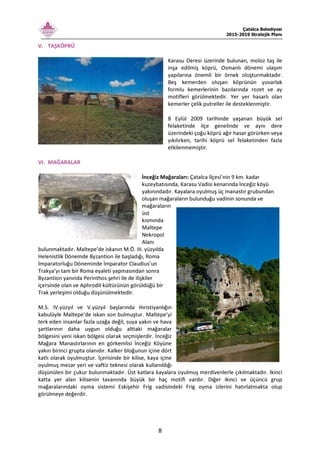 Çatalca Belediyesi
2015-2019 Stratejik Planı
8
V. TAŞKÖPRÜ
Karasu Deresi üzerinde bulunan, moloz taş ile
inşa edilmiş köprü, Osmanlı dönemi ulaşım
yapılarına önemli bir örnek oluşturmaktadır.
Beş kemerden oluşan köprünün yuvarlak
formlu kemerlerinin bazılarında rozet ve ay
motifleri görülmektedir. Yer yer hasarlı olan
kemerler çelik putreller ile desteklenmiştir.
8 Eylül 2009 tarihinde yaşanan büyük sel
felaketinde ilçe genelinde ve aynı dere
üzerindeki çoğu köprü ağır hasar görürken veya
yıkılırken, tarihi köprü sel felaketinden fazla
etkilenmemiştir.
VI. MAĞARALAR
İnceğiz Mağaraları: Çatalca İlçesi’nin 9 km. kadar
kuzeybatısında, Karasu Vadisi kenarında İnceğiz köyü
yakınındadır. Kayalara oyulmuş üç manastır grubundan
oluşan mağaraların bulunduğu vadinin sonunda ve
mağaraların
üst
kısmında
Maltepe
Nekropol
Alanı
bulunmaktadır. Maltepe’de iskanın M.Ö. III. yüzyılda
Helenistlik Dönemde Byzantion ile başladığı, Roma
İmparatorluğu Döneminde İmparator Claudius’un
Trakya’yı tam bir Roma eyaleti yapmasından sonra
Byzantion yanında Perinthos şehri ile de ilişkiler
içersinde olan ve Aphrodit kültürünün görüldüğü bir
Trak yerleşimi olduğu düşünülmektedir.
M.S. IV.yüzyıl ve V.yüzyıl başlarında Hıristiyanlığın
kabulüyle Maltepe’de iskan son bulmuştur. Maltepe’yi
terk eden insanlar fazla uzağa değil, suya yakın ve hava
şartlarının daha uygun olduğu alttaki mağaralar
bölgesini yeni iskan bölgesi olarak seçmişlerdir. İnceğiz
Mağara Manastırlarının en görkemlisi İnceğiz Köyüne
yakın birinci grupta olanıdır. Kalker bloğunun içine dört
katlı olarak oyulmuştur. İçerisinde bir kilise, kaya içine
oyulmuş mezar yeri ve vaftiz teknesi olarak kullanıldığı
düşünülen bir çukur bulunmaktadır. Üst katlara kayalara oyulmuş merdivenlerle çıkılmaktadır. İkinci
katta yer alan kilisenin tavanında büyük bir haç motifi vardır. Diğer ikinci ve üçüncü grup
mağaralarındaki oyma sistemi Eskişehir Frig vadisindeki Frig oyma izlerini hatırlatmakta olup
görülmeye değerdir.
 