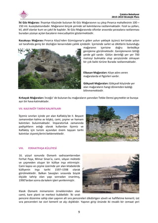 Çatalca Belediyesi
2015-2019 Stratejik Planı
9
İki Göz Mağarası: İhsaniye Köyünde bulunan İki Göz Mağarasının su çıkışı Pınarca mahallesinin 100 –
150 mt. kuzeybatısındadır. Mağaranın birçok yerinde sel kalıntılarına rastlanmaktadır. Fosil su yolları,
kil, aktif olanlar kum ve çakıl ile kaplıdır. İki Göz Mağarasında sifonlar arasında yarasalara rastlanması
buradan yüzeye açılan bacaların mevcudiyetini göstermektedir.
Kocakuyu Mağarası: Pınarca Köyü'nden Gümüşpınar'a giden yolun yaklaşık üçüncü km'sinde yolun
sol tarafında geniş bir düzlüğün kenarındaki çalılık içindedir. İçerisinde sarkıt ve dikitlerin bulunduğu
mağaranın içerisine doğru ilerledikçe
genişleme görülmektedir. Genişlemenin bittiği
yerde göl vardır. Gölün derinliği yer yer 700
metreyi bulmakta olup yeryüzünde olmayan
bir çok balık türüne Burada rastlanmaktadır.
Elbasan Mağaraları: Köye adını veren
mağaralarda el figürleri vardır.
Gökçeali Mağaraları: Gökçeali köyünde yer
alan mağaraların hangi dönemden kaldığı
bilinmemektedir.
Kırkayak Mağaraları: İnceğiz’ de bulunan bu mağaraların yanından Tekke Deresi geçmekte ve buraya
ayrı bir hava katmaktadır.
VII. KALFAKÖY TARİHİ KALINTILARI
İlçemiz sınırları içinde yer alan Kalfaköy’de II. Beyazıt
zamanından kalma av köşkü, cami, çeşme ve hamam
kalıntıları bulunmaktadır. İmparatorluk zamanında
padişahların avlağı olarak kullanılan ilçemiz ve
Kalfaköy için turizm açısından önem taşıyan tarihi
kalıntılar ziyaretçilerini beklemektedir.
VIII. FERHATPAŞA KÜLLİYESİ
16. yüzyıl sonunda Osmanlı sadrazamlarından
Ferhat Paşa, Mimar Sinan’a, cami, sıbyan mektebi
ve çeşmeden oluşan bir külliye inşa ettirmiştir.
Cami kapısı ve çeşme üzerinde yer alan kitabelerde
külliyenin inşa tarihi 1597–1598 olarak
görülmektedir. Balkan Savaşları sırasında büyük
ölçüde tahrip olan yapı sonradan onarılmış,
1990’lardan sonra da kalem işleri yenilenmiştir.
Klasik Osmanlı mimarisinin örneklerinden olan
camii, kare planlı ve merkezi kubbelidir. İki sıralı
pencere düzenine sahip olan yapının alt sıra pencereleri dikdörtgen söveli ve hafifletme kemerli; üst
sıra pencereleri ise sivri kemerli ve alçı dışlıklıdır. Yapının girişi önünde iki revaklı bir cemaat yeri
 