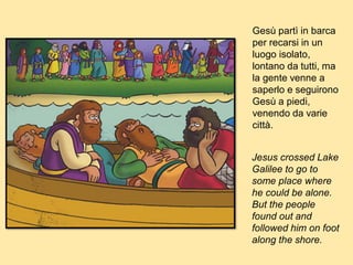 Gesù partì in barca
per recarsi in un
luogo isolato,
lontano da tutti, ma
la gente venne a
saperlo e seguirono
Gesù a piedi,
venendo da varie
città.
Jesus crossed Lake
Galilee to go to
some place where
he could be alone.
But the people
found out and
followed him on foot
along the shore.
 