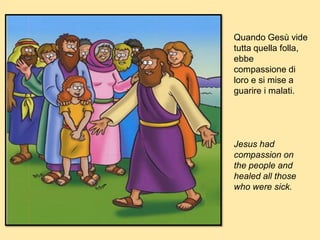 Quando Gesù vide
tutta quella folla,
ebbe
compassione di
loro e si mise a
guarire i malati.
Jesus had
compassion on
the people and
healed all those
who were sick.
 