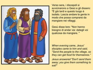Verso sera, i discepoli si
avvicinarono a Gesù e gli dissero:
"È già tardi e questo luogo è
isolato. Lascia andare la gente in
modo che possa comprarsi da
mangiare nei villaggi.
Gesù disse loro: "Non hanno
bisogno di andar via: dategli voi
qualcosa da mangiare. "
When evening came, Jesus'
disciples came to him and said,
"Send the people to the village, so
they can get food for themselves.“
Jesus answered "Don't send them
away; you give them something to
eat!"
 