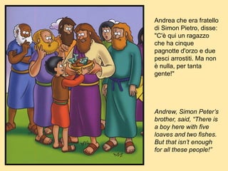 Andrea che era fratello
di Simon Pietro, disse:
"C'è qui un ragazzo
che ha cinque
pagnotte d'orzo e due
pesci arrostiti. Ma non
è nulla, per tanta
gente!"
Andrew, Simon Peter’s
brother, said, “There is
a boy here with five
loaves and two fishes.
But that isn’t enough
for all these people!”
 