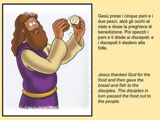 Gesù prese i cinque pani e i
due pesci, alzò gli occhi al
cielo e disse la preghiera di
benedizione. Poi spezzò i
pani e li diede ai discepoli; e
i discepoli li diedero alla
folla.
Jesus thanked God for the
food and then gave the
bread and fish to the
disciples. The disciples in
turn passed the food out to
the people.
 