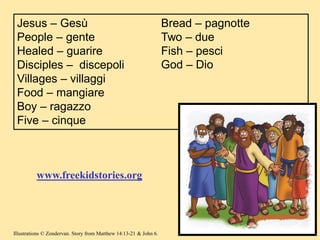 Jesus – Gesù
People – gente
Healed – guarire
Disciples – discepoli
Villages – villaggi
Food – mangiare
Boy – ragazzo
Five – cinque
Bread – pagnotte
Two – due
Fish – pesci
God – Dio
www.freekidstories.org
Illustrations © Zondervan. Story from Matthew 14:13-21 & John 6.
 