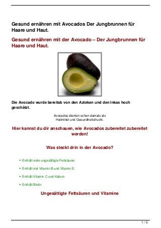 Gesund ernähren mit Avocados Der Jungbrunnen für
Haare und Haut.

Gesund ernähren mit der Avocado – Der Jungbrunnen für
Haare und Haut.




Die Avocado wurde bereitsb von den Azteken und den Inkas hoch
geschätzt.

                           Avocados dienten schon damals als
                            Heilmittel und Gesundheitsfrucht.

Hier kannst du dir anschauen, wie Avocados zubereitet zubereitet
                           werden!


                      Was steckt drin in der Avocado?

     Enthält viele ungesättigte Fettsäuren

     Enthält viel Vitamin B und Vitamin E.

     Enthält Vitamin C und Kalium

     Enthält Biotin

                  Ungesättigte Fettsäuren und Vitamine




                                                                1/5
 