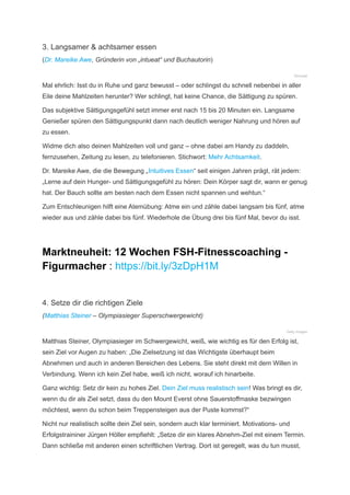 3. Langsamer & achtsamer essen
(Dr. Mareike Awe, Gründerin von „intueat“ und Buchautorin)
©intueat
Mal ehrlich: Isst du in Ruhe und ganz bewusst – oder schlingst du schnell nebenbei in aller
Eile deine Mahlzeiten herunter? Wer schlingt, hat keine Chance, die Sättigung zu spüren.
Das subjektive Sättigungsgefühl setzt immer erst nach 15 bis 20 Minuten ein. Langsame
Genießer spüren den Sättigungspunkt dann nach deutlich weniger Nahrung und hören auf
zu essen.
Widme dich also deinen Mahlzeiten voll und ganz – ohne dabei am Handy zu daddeln,
fernzusehen, Zeitung zu lesen, zu telefonieren. Stichwort: Mehr Achtsamkeit.
Dr. Mareike Awe, die die Bewegung „Intuitives Essen“ seit einigen Jahren prägt, rät jedem:
„Lerne auf dein Hunger- und Sättigungsgefühl zu hören: Dein Körper sagt dir, wann er genug
hat. Der Bauch sollte am besten nach dem Essen nicht spannen und wehtun.“
Zum Entschleunigen hilft eine Atemübung: Atme ein und zähle dabei langsam bis fünf, atme
wieder aus und zähle dabei bis fünf. Wiederhole die Übung drei bis fünf Mal, bevor du isst.
Marktneuheit: 12 Wochen FSH-Fitnesscoaching -
Figurmacher : https://bit.ly/3zDpH1M
4. Setze dir die richtigen Ziele
(Matthias Steiner – Olympiasieger Superschwergewicht)
Getty Images
Matthias Steiner, Olympiasieger im Schwergewicht, weiß, wie wichtig es für den Erfolg ist,
sein Ziel vor Augen zu haben: „Die Zielsetzung ist das Wichtigste überhaupt beim
Abnehmen und auch in anderen Bereichen des Lebens. Sie steht direkt mit dem Willen in
Verbindung. Wenn ich kein Ziel habe, weiß ich nicht, worauf ich hinarbeite.
Ganz wichtig: Setz dir kein zu hohes Ziel. Dein Ziel muss realistisch sein! Was bringt es dir,
wenn du dir als Ziel setzt, dass du den Mount Everst ohne Sauerstoffmaske bezwingen
möchtest, wenn du schon beim Treppensteigen aus der Puste kommst?“
Nicht nur realistisch sollte dein Ziel sein, sondern auch klar terminiert. Motivations- und
Erfolgstraininer Jürgen Höller empfiehlt: „Setze dir ein klares Abnehm-Ziel mit einem Termin.
Dann schließe mit anderen einen schriftlichen Vertrag. Dort ist geregelt, was du tun musst,
 