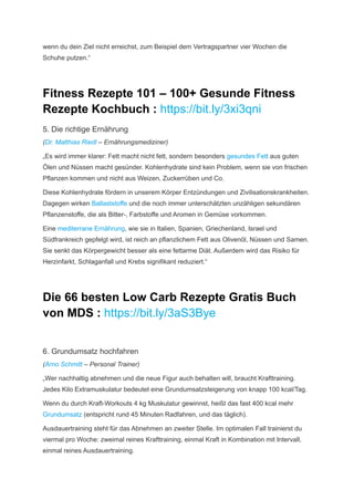 wenn du dein Ziel nicht erreichst, zum Beispiel dem Vertragspartner vier Wochen die
Schuhe putzen.“
Fitness Rezepte 101 – 100+ Gesunde Fitness
Rezepte Kochbuch : https://bit.ly/3xi3qni
5. Die richtige Ernährung
(Dr. Matthias Riedl – Ernährungsmediziner)
„Es wird immer klarer: Fett macht nicht fett, sondern besonders gesundes Fett aus guten
Ölen und Nüssen macht gesünder. Kohlenhydrate sind kein Problem, wenn sie von frischen
Pflanzen kommen und nicht aus Weizen, Zuckerrüben und Co.
Diese Kohlenhydrate fördern in unserem Körper Entzündungen und Zivilisationskrankheiten.
Dagegen wirken Ballaststoffe und die noch immer unterschätzten unzähligen sekundären
Pflanzenstoffe, die als Bitter-, Farbstoffe und Aromen in Gemüse vorkommen.
Eine mediterrane Ernährung, wie sie in Italien, Spanien, Griechenland, Israel und
Südfrankreich gepfelgt wird, ist reich an pflanzlichem Fett aus Olivenöl, Nüssen und Samen.
Sie senkt das Körpergewicht besser als eine fettarme Diät. Außerdem wird das Risiko für
Herzinfarkt, Schlaganfall und Krebs signifikant reduziert.“
Die 66 besten Low Carb Rezepte Gratis Buch
von MDS : https://bit.ly/3aS3Bye
6. Grundumsatz hochfahren
(Arno Schmitt – Personal Trainer)
„Wer nachhaltig abnehmen und die neue Figur auch behalten will, braucht Krafttraining.
Jedes Kilo Extramuskulatur bedeutet eine Grundumsatzsteigerung von knapp 100 kcal/Tag.
Wenn du durch Kraft-Workouts 4 kg Muskulatur gewinnst, heißt das fast 400 kcal mehr
Grundumsatz (ent­
spricht rund 45 Minuten Radfahren, und das täglich).
Ausdauertraining steht für das Abnehmen an zweiter Stelle. Im optimalen Fall trainierst du
viermal pro Woche: zweimal reines Krafttraining, einmal Kraft in Kombination mit Intervall,
einmal reines Ausdauertraining.
 