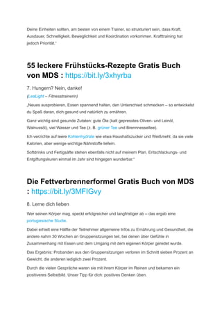 Deine Einheiten sollten, am besten von einem Trainer, so strukturiert sein, dass Kraft,
Ausdauer, Schnelligkeit, Beweglichkeit und Koordination vorkommen. Krafttraining hat
jedoch Priorität.“
55 leckere Frühstücks-Rezepte Gratis Buch
von MDS : https://bit.ly/3xhyrba
7. Hungern? Nein, danke!
(LeaLight – Fitnesstrainerin)
„Neues ausprobieren, Essen spannend halten, den Unterschied schmecken – so entwickelst
du Spaß daran, dich gesund und natürlich zu ernähren.
Ganz wichtig sind gesunde Zutaten: gute Öle (kalt ­
gepresstes Oliven- und Leinöl,
Walnussöl), viel Wasser und Tee (z. B. grüner Tee und Brennnes­
seltee).
Ich verzichte auf leere Kohlenhydrate wie etwa Haus­
halts­
zucker und Weißmehl, da sie viele
Kalorien, aber ­
wenige wichtige Nährstoffe liefern.
Softdrinks und Fertigsäfte stehen ebenfalls nicht auf meinem Plan. Entschlackungs- und
­
Entgiftungskuren ­
einmal im Jahr sind hingegen wunderbar.“
Die Fettverbrennerformel Gratis Buch von MDS
: https://bit.ly/3MFIGvy
8. Lerne dich lieben
Wer seinen Körper mag, speckt erfolgreicher und langfristiger ab – das ergab eine
portugiesische Studie.
Dabei erhielt eine Hälfte der Teilnehmer allgemeine Infos zu Ernährung und Gesundheit, die
andere nahm 30 Wochen an Gruppensitzungen teil, bei denen über Gefühle in
Zusammenhang mit Essen und dem Umgang mit dem eigenen Körper geredet wurde.
Das Ergebnis: Probanden aus den Gruppensitzungen verloren im Schnitt sieben Prozent an
Gewicht, die anderen lediglich zwei Prozent.
Durch die vielen Gespräche waren sie mit ihrem Körper im Reinen und bekamen ein
positiveres Selbstbild. Unser Tipp für dich: positives Denken üben.
 