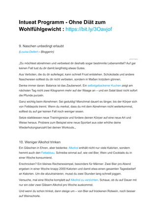 Intueat Programm - Ohne Diät zum
Wohlfühlgewicht : https://bit.ly/3Oavjof
9. Naschen unbedingt erlaubt
(Louisa Dellert – Bloggerin)
gettyimages
„Du möchtest abnehmen und verbietest dir deshalb sogar bestimmte Lebensmittel? Auf gar
keinen Fall tust du dir damit langfristig etwas Gutes.
Aus Verboten, die du dir auferlegst, kann schnell Frust entstehen. Schokolade und andere
­
Naschereien solltest du dir nicht verbieten, sondern in Maßen trotzdem gönnen.
Denke immer daran: Balance ist das Zauberwort. Ein selbstgebackener Kuchen zeigt am
nächsten Tag nicht zwei Kilogramm mehr auf der Waage an – und ein Salat lässt nicht sofort
die Pfunde purzeln.
Ganz wichtig beim Abnehmen: Sei geduldig! Manchmal dauert es länger, bis der Körper sich
von Fettdepots trennt. Wenn du merkst, dass du mit dem Abnehmen nicht weiterkommst,
solltest du auf gar keinen Fall noch weniger essen.
Setze stattdessen neue Trainingsreize und fordere deinen Körper auf eine neue Art und
Weise heraus. Probiere zum Beispiel eine neue Sportart aus oder erhöhe deine
Wiederholungsanzahl bei deinen Workouts.„
10. Weniger Alkohol trinken
Ein Gläschen in Ehren, aber bedenke: Alkohol enthält nicht nur viele Kalorien, sondern
hemmt auch den Fettabbau. Schreibe einmal auf, wie viel Bier, Wein und Cocktails du in
einer Woche konsumierst.
Erschrocken? Ein kleines Rechenexempel, besonders für Männer: Zwei Bier pro Abend
ergeben in einer Woche knapp 2000 Kalorien und damit etwa einen gesamten Tagesbedarf
an Kalorien. Um die abzutrainieren, musst du zwei Stunden lang schnell joggen.
Versuche, mal eine Woche komplett auf Alkohol zu verzichten. Schaue, ob du auf Dauer mit
nur ein oder zwei Gläsern Alkohol pro Woche auskommst.
Und wenn du schon trinkst, dann steige um – von Bier auf trockenen Rotwein, noch besser
auf Weinschorle.
 