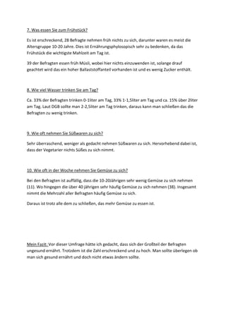 7. Was essen Sie zum Frühstück?
Es ist erschreckend, 28 Befragte nehmen früh nichts zu sich, darunter waren es meist die
Altersgruppe 10-20 Jahre. Dies ist Ernährungsphylosopisch sehr zu bedenken, da das
Frühstück die wichtigste Mahlzeit am Tag ist.
39 der Befragten essen früh Müsli, wobei hier nichts einzuwenden ist, solange drauf
geachtet wird das ein hoher Ballaststoffanteil vorhanden ist und es wenig Zucker enthält.

8. Wie viel Wasser trinken Sie am Tag?
Ca. 33% der Befragten trinken 0-1liter am Tag, 33% 1-1,5liter am Tag und ca. 15% über 2liter
am Tag. Laut DGB sollte man 2-2,5liter am Tag trinken, daraus kann man schließen das die
Befragten zu wenig trinken.

9. Wie oft nehmen Sie Süßwaren zu sich?
Sehr überraschend, weniger als gedacht nehmen Süßwaren zu sich. Hervorhebend dabei ist,
dass der Vegetarier nichts Süßes zu sich nimmt.

10. Wie oft in der Woche nehmen Sie Gemüse zu sich?
Bei den Befragten ist auffällig, dass die 10-20Jährigen sehr wenig Gemüse zu sich nehmen
(11). Wo hingegen die über 40 jährigen sehr häufig Gemüse zu sich nehmen (38). Insgesamt
nimmt die Mehrzahl aller Befragten häufig Gemüse zu sich.
Daraus ist trotz alle dem zu schließen, das mehr Gemüse zu essen ist.

Mein Fazit: Vor dieser Umfrage hätte ich gedacht, dass sich der Großteil der Befragten
ungesund ernährt. Trotzdem ist die Zahl erschreckend und zu hoch. Man sollte überlegen ob
man sich gesund ernährt und doch nicht etwas ändern sollte.

 