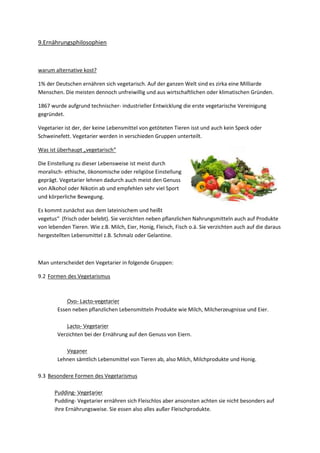 9.Ernährungsphilosophien

warum alternative kost?
1% der Deutschen ernähren sich vegetarisch. Auf der ganzen Welt sind es zirka eine Milliarde
Menschen. Die meisten dennoch unfreiwillig und aus wirtschaftlichen oder klimatischen Gründen.
1867 wurde aufgrund technischer- industrieller Entwicklung die erste vegetarische Vereinigung
gegründet.
Vegetarier ist der, der keine Lebensmittel von getöteten Tieren isst und auch kein Speck oder
Schweinefett. Vegetarier werden in verschieden Gruppen unterteilt.
Was ist überhaupt „vegetarisch“
Die Einstellung zu dieser Lebensweise ist meist durch
moralisch- ethische, ökonomische oder religiöse Einstellung
geprägt. Vegetarier lehnen dadurch auch meist den Genuss
von Alkohol oder Nikotin ab und empfehlen sehr viel Sport
und körperliche Bewegung.
Es kommt zunächst aus dem lateinischem und heißt
vegetus“ (frisch oder belebt). Sie verzichten neben pflanzlichen Nahrungsmitteln auch auf Produkte
von lebenden Tieren. Wie z.B. Milch, Eier, Honig, Fleisch, Fisch o.ä. Sie verzichten auch auf die daraus
hergestellten Lebensmittel z.B. Schmalz oder Gelantine.

Man unterscheidet den Vegetarier in folgende Gruppen:
9.2 Formen des Vegetarismus

Ovo- Lacto-vegetarier
Essen neben pflanzlichen Lebensmitteln Produkte wie Milch, Milcherzeugnisse und Eier.
Lacto- Vegetarier
Verzichten bei der Ernährung auf den Genuss von Eiern.
Veganer
Lehnen sämtlich Lebensmittel von Tieren ab, also Milch, Milchprodukte und Honig.
9.3 Besondere Formen des Vegetarismus
Pudding- Vegetarier
Pudding- Vegetarier ernähren sich Fleischlos aber ansonsten achten sie nicht besonders auf
ihre Ernährungsweise. Sie essen also alles außer Fleischprodukte.

 