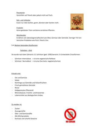 Pescetarier
Verzichten auf Fleisch aber jedoch nicht auf Fisch.
Roh- und Urköstler
Essen nur rohe Sachen, garen, dünsten oder kochen nicht.
Frutarier
Keine getöteten Tiere und keine zerstörten Pflanzen.
Mischkostler
Ernähren sich überwiegend pflanzlich wie Obst, Gemüse oder Getreide. Geringer Teil von
tierischen Produkten wie Fisch, Fleisch, Eier.
9.4 Weitere besondere Kostformen
Schnitzer – Kost
Sie wurde nach dem Zahnarzt J.G. Schnitzer (geb. 1930) benannt. Er Entwickelte 2 kostformen:
-

Schnitzer-Intensivkost -> ist eine vegetarische Rohkost
Schnitzer- Normalkost -> ist eine Ovo-lacto- vegetarische Kost

Erlaubt sind:
-

Ost und Gemüse
Salate
Keimlinge aus Getreide und Hülsenfrüchten
Frisch gemahlenes Getreide
Nüsse
Kaltgepresstes Pflanzenöl
Mineralwasser, Früchte- und Kräutertee
Lebensmittel aus ökologischem Anbau

Zu meiden ist:
-

Zucker
Auszugsmehle
Obst- und Gemüsesäfte
Alle Milchprodukte
Kochsalz und scharfe Gewürze

 