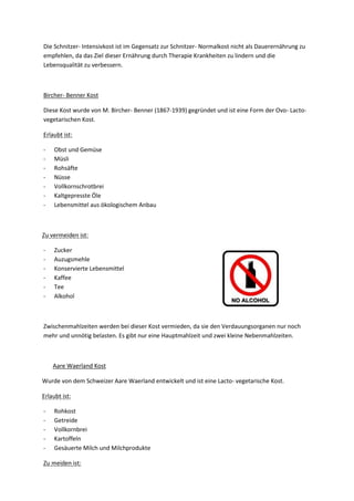 Die Schnitzer- Intensivkost ist im Gegensatz zur Schnitzer- Normalkost nicht als Dauerernährung zu
empfehlen, da das Ziel dieser Ernährung durch Therapie Krankheiten zu lindern und die
Lebensqualität zu verbessern.

Bircher- Benner Kost
Diese Kost wurde von M. Bircher- Benner (1867-1939) gegründet und ist eine Form der Ovo- Lactovegetarischen Kost.
Erlaubt ist:
-

Obst und Gemüse
Müsli
Rohsäfte
Nüsse
Vollkornschrotbrei
Kaltgepresste Öle
Lebensmittel aus ökologischem Anbau

Zu vermeiden ist:
-

Zucker
Auzugsmehle
Konservierte Lebensmittel
Kaffee
Tee
Alkohol

Zwischenmahlzeiten werden bei dieser Kost vermieden, da sie den Verdauungsorganen nur noch
mehr und unnötig belasten. Es gibt nur eine Hauptmahlzeit und zwei kleine Nebenmahlzeiten.

Aare Waerland Kost
Wurde von dem Schweizer Aare Waerland entwickelt und ist eine Lacto- vegetarische Kost.
Erlaubt ist:
-

Rohkost
Getreide
Vollkornbrei
Kartoffeln
Gesäuerte Milch und Milchprodukte

Zu meiden ist:

 