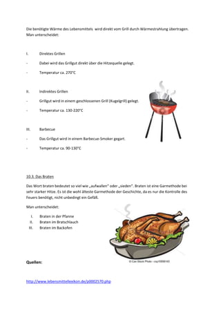 Die benötigte Wärme des Lebensmittels wird direkt vom Grill durch Wärmestrahlung übertragen.
Man unterscheidet:

I.

Direktes Grillen

-

Dabei wird das Grillgut direkt über die Hitzequelle gelegt.

-

Temperatur ca. 270°C

II.

Indirektes Grillen

-

Grillgut wird in einem geschlossenen Grill (Kugelgrill) gelegt.

-

Temperatur ca. 130-220°C

III.

Barbecue

-

Das Grillgut wird in einem Barbecue-Smoker gegart.

-

Temperatur ca. 90-130°C

10.3. Das Braten
Das Wort braten bedeutet so viel wie „aufwallen“ oder „sieden“. Braten ist eine Garmethode bei
sehr starker Hitze. Es ist die wohl älteste Garmethode der Geschichte, da es nur die Kontrolle des
Feuers benötigt, nicht unbedingt ein Gefäß.
Man unterscheidet:
I.
II.
III.

Braten in der Pfanne
Braten im Bratschlauch
Braten im Backofen

Quellen:

http://www.lebensmittellexikon.de/p0002570.php

 