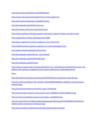 http://www.lebensmittellexikon.de/k0003630.php
https://www.vebu.de/einstieg/vegetarische-ernaehrungsformen
http://www.lebensmittellexikon.de/p0002570.php
http://de.wikipedia.org/wiki/Pescetarismus
http://eatsmarter.de/ernaehrung/news/frutarier
http://www.gutefrage.net/frage/vegetarier-pescetarier-veganer-frutarier-was-gibt-es-noch
https://jagderleben.landlive.de/blogs/entries/2908/
http://www.vegetarische-initiative.de/gesund_ohne_fleisch.htm
http://loeffelrevolution.org/lacto-vegetarier-ein-ernahrungsratgeber.html
http://www.onmeda.de/diaet/mischkost.html
http://de.wikipedia.org/wiki/Braten_(Garmethode)
http://de.wikipedia.org/wiki/D%C3%BCnsten
http://de.wikipedia.org/wiki/Grillen
http://www.ein-langes-leben.de/index.php?option=com_content&view=article&id=92:vorteile-undgefahren-der-rohkost-ernung&catid=22:dr-switzers-wildkraeuter-vitalkost&Itemid=69
Bilder:
http://blog.lieferando.de/wp-content/uploads/2010/05/pizza-vegetarisch-rezept-v02.jpg
http://us.123rf.com/450wm/_fla/_fla1310/_fla131000208/22896322-apfelbaum-hand-auf-papiergezeichnet.jpg
http://thumbs.dreamstime.com/m/kein-zucker-7762260.jpg
http://watermarked.cutcaster.com/cutcaster-vector-100382237-Smoking-BBQ-Grill.jpg
http://comps.canstockphoto.com/can-stock-photo_csp10556143.jpg
http://us.cdn4.123rf.com/168nwm/geargodz/geargodz1301/geargodz130100069/17212318-keinalkohol-zeichen-auf-weissem-hintergrund.jpg
http://www.foodchomp.de/kochschule/anleitungen/karotten-duensten

 