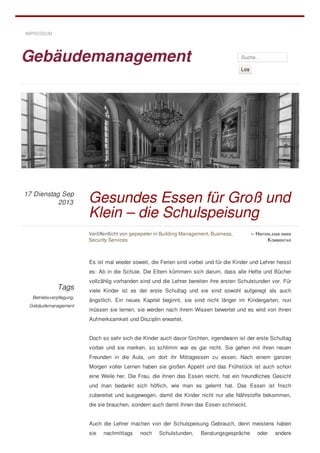 Gebäudemanagement Suche…
Los
Tags
Betriebsverpflegung,
Gebäudemanagement
Es ist mal wieder soweit, die Ferien sind vorbei und für die Kinder und Lehrer heisst
es: Ab in die Schule. Die Eltern kümmern sich darum, dass alle Hefte und Bücher
vollzählig vorhanden sind und die Lehrer bereiten ihre ersten Schulstunden vor. Für
viele Kinder ist es der erste Schultag und sie sind sowohl aufgeregt als auch
ängstlich. Ein neues Kapitel beginnt, sie sind nicht länger im Kindergarten, nun
müssen sie lernen, sie werden nach ihrem Wissen bewertet und es wird von ihnen
Aufmerksamkeit und Disziplin erwartet.
Doch so sehr sich die Kinder auch davor fürchten, irgendwann ist der erste Schultag
vorbei und sie merken, so schlimm war es gar nicht. Sie gehen mit ihren neuen
Freunden in die Aula, um dort ihr Mittagessen zu essen. Nach einem ganzen
Morgen voller Lernen haben sie großen Appetit und das Frühstück ist auch schon
eine Weile her. Die Frau, die ihnen das Essen reicht, hat ein freundliches Gesicht
und man bedankt sich höflich, wie man es gelernt hat. Das Essen ist frisch
zubereitet und ausgewogen, damit die Kinder nicht nur alle Nährstoffe bekommen,
die sie brauchen, sondern auch damit ihnen das Essen schmeckt.
Auch die Lehrer machen von der Schulspeisung Gebrauch, denn meistens haben
sie nachmittags noch Schulstunden, Beratungsgespräche oder andere
IMPRESSUM
Veröffentlicht von gepepeter in Building Management, Business,
Security Services
» HINTERLASSE EINEN
KOMMENTAR
Gesundes Essen für Groß und
Klein – die Schulspeisung
Dienstag Sep
2013
17
 