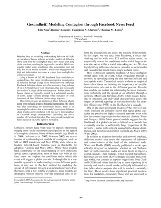 Proceedings of the Third International ICWSM Conference (2009)




              Gesundheit! Modeling Contagion through Facebook News Feed
                           Eric Sun1, Itamar Rosenn2, Cameron A. Marlow3, Thomas M. Lento4
                                                    1
                                                   Department of Statistics, Stanford University
                                                                     2,3,4
                                                                           Facebook
                                       1                       2,3,4
                                         esun@cs.stanford.edu;       {itamar, cameron, lento}@facebook.com



                               Abstract                                          form the assumptions and assess the validity of the models.
   Whether they are modeling bookmarking behavior in Flickr                      In this paper, we use data from Facebook, a social net-
   or cascades of failure in large networks, models of diffusion                 working service with over 175 million active users,1 to
   often start with the assumption that a few nodes start long                   empirically assess the conditions under which large-scale
   chain reactions, resulting in large-scale cascades. While rea-                cascades occur within a social networking service. We also
   sonable under some conditions, this assumption may not                        highlight key differences between cascades in social media
   hold for social media networks, where user engagement is                      and cascades that result from a single isolated event.
   high and information may enter a system from multiple dis-                       How is diffusion currently modeled? A basic contagion
   connected sources.                                                            model starts with an event, which propagates through a
      Using a dataset of 262,985 Facebook Pages and their as-
                                                                                 network by spreading along the ties between infected and
   sociated fans, this paper provides an empirical investigation
   of diffusion through a large social media network. Although                   susceptible nodes. Theoretical models without an empirical
   Facebook diffusion chains are often extremely long (chains                    basis often focus on isolating the importance of specific
   of up to 82 levels have been observed), they are not usually                  characteristics relevant to the diffusion process. Percola-
   the result of a single chain-reaction event. Rather, these dif-               tion models can isolate the relationship between transmis-
   fusion chains are typically started by a substantial number                   sion probability and the spread of an infection through a
   of users. Large clusters emerge when hundreds or even                         network (Moore and Newman 2000), while models focus-
   thousands of short diffusion chains merge together.                           ing on structural and individual characteristics assess the
      This paper presents an analysis of these diffusion chains                  impact of network topology or various thresholds for adop-
   using zero-inflated negative binomial regressions. We show                    tion (Granovetter 1978) on the likelihood of a cascade.
   that after controlling for distribution effects, there is no
                                                                                    One of the most prominent models of the effect of net-
   meaningful evidence that a start node’s maximum diffusion
   chain length can be predicted with the user’s demographics                    work topology on diffusion shows that rapid global cas-
   or Facebook usage characteristics (including the user’s                       cades are possible on highly clustered networks even with
   number of Facebook friends). This may provide insight into                    few ties connecting otherwise disconnected clusters (Watts
   future research on public opinion formation.                                  and Strogatz 1998). More general models suggest that the
                                                                                 likelihood of a global cascade – defined as a cascade that
                          Introduction                                           eventually reaches a sufficiently large proportion of the
Diffusion models have been used to explain phenomena                             network – varies with network connectivity, degree distri-
ranging from social movement participation to the spread                         bution, and threshold distribution (Centola and Macy 2007;
of contagious diseases. Some of these models (e.g. Gruhl et                      Watts 2002).
al. 2004; Leskovec et al. 2007; Newman 2002) are an ex-                             In addition to adoption thresholds and network topology,
tension of epidemiological models of contagion, such as                          diffusion models also assess the importance of influence
SIR or SIRS (Anderson and May 1991), while others in-                            and connectedness at the level of the individual node.
troduce network-based features, such as thresholds for                           Watts and Dodds (2007) recently published a model spe-
adoption (Centola and Macy 2007). While these models                             cifically designed to determine whether or not “influen-
have contributed to our understanding of how diffusions                          tial,” or well-connected, nodes are more likely to trigger a
spread across a population, most of them start with an iso-                      global cascade. Their findings, which suggest that influen-
lated event and explore the conditions under which this                          tial nodes are no more likely to trigger cascades than aver-
event will trigger a global cascade. Although this is a rea-                     age nodes, run counter to popular suggestions from Glad-
sonable approach to understanding certain diffusion prob-                        well (2000) and others that the key to mass popularity is to
lems, it may not be the best method for modeling the                             identify and reach a small number of highly influential ac-
spread of information through a social media network. Fur-                       tors (after which everyone else will be reached, essentially
thermore, with a few notable exceptions, these models are                        for free). These models have significant practical implica-
developed without directly relevant empirical data to in-                        tions for marketers, particularly those who are interested in

Copyright © 2009, Association for the Advancement of Artificial Intelli-         1
                                                                                     http://www.facebook.com/press/info.php?statistics
gence (www.aaai.org). All rights reserved.




                                                                           146
 