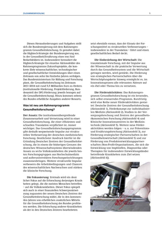 Zusammenfassung                                                                                            5




    Diesen Herausforderungen und Aufgaben stellt     setzt ebenfalls voraus, dass der Einsatz der For-
sich die Bundesregierung mit dem Rahmenpro-          schungsmittel zu strukturellen Verbesserungen –
gramm Gesundheitsforschung. Es gestaltet dabei       insbesondere in der Transla­ ion  – führt und einen
                                                                                  t
die Hightech-Strategie der Bundesregierung aus,      gesellschaftlichen Bedarf deckt.
in der Gesundheit/Ernährung eines von fünf
Bedarfsfeldern ist. Insbesondere formuliert die         Die Einbeziehung der Wirtschaft: Die
Hightech-Strategie für einzelne Aktionsfelder des    translationale Forschung, mit der Impulse aus
Rahmenprogramms Zukunftsprojekte, die kon-           der Wissenschaft in die praktische Verwertung
krete Ziele wissenschaftlicher, technologischer      durch das Gesundheitssystem und die Wirtschaft
und gesellschaftlicher Entwicklungen über einen      getragen werden, wird gestärkt. Die Förderung
Zeitraum von zehn bis fünfzehn Jahren verfolgen.     von strate­ ischen Partnerschaften über die
                                                               g
Das Bundesministerium für Bildung und Forschung      Wert­ chöpfungskette hinweg ermöglicht es, im
                                                          s
plant, die Gesundheitsforschung im Zeitraum          Innovationsprozess alle relevanten Akteure auf
2011–2014 mit rund 5,5 Milliarden Euro zu fördern    ein Ziel oder Thema hin zu vernetzen.
(institutionelle Förderung, Projektförderung, Bun-
desanteil der DFG-Förderung; jeweils bezogen auf         Die Förderaktivitäten: Das Rahmenpro-
die Gesundheitsforschung). Hinzu kommen seitens      gramm Gesundheitsforschung ist ein lernendes,
des Bundes erhebliche Ausgaben anderer Ressorts.     sich selbst erneuerndes Programm. Kurzfristig
                                                     wird eine Reihe neuer Förderaktivitäten gestar-
Was ist neu am Rahmenprogramm                        tet: Deutsche Zentren der Gesundheitsforschung
Gesundheitsforschung?                                (Aktions­eld 1), Förderkonzept zur individualisier-
                                                              f
                                                     ten Medizin (Aktionsfeld 2), Studien in der Ver-
Der Ansatz: Die institutionenübergreifende           sorgungsforschung und Zentren der gesundheits­
Zusammenarbeit und Vernetzung wird in einer          ökonomischen Forschung (Aktions­eld 4) und
                                                                                        f
Gesundheitsforschung, die einer effizienten und      Klinische Innovationszentren in der Medizin­
schnellen Translation verpflichtet ist, immer        technik (Aktionsfeld 5). Weitere neue Förder­
wichtiger. Das Gesundheitsforschungsprogramm         aktivitäten werden folgen – u. a. zur Präventions-
gibt deshalb wegweisende Impulse zur struktu-        und Ernährungsforschung (Aktionsfeld  3), zur
rellen Verbesserung der deutschen medizinischen      Förderung strategischer Partnerschaften in der
Forschung. Deutlichster Ausdruck hierfür ist die     Gesundheitswirtschaft (Aktionsfeld 5) und zur
Gründung Deutscher Zentren der Gesundheitsfor-       Förderung von Produktentwicklungspartner-
schung, die in einem die bisherigen Grenzen des      schaften (Non-Profit-Organisationen, die sich die
deutschen Wissenschaftssystems überwindenden         Entwicklung von Impfstoffen, Diagnostika oder
Ansatz zu sechs Volkskrankheiten die jeweils bes-    Therapien für insbesondere Entwicklungsländer
ten Forschungsgruppen aus Hochschulmedizin           betreffende Krankheiten zum Ziel setzen
und außeruniversitären Forschungseinrichtungen       [Aktionsfeld 6]).
zusammenbringen. Weitere strukturelle Impulse
verbessern die Arbeitsbedingungen und Chancen
des wissenschaftlichen Nachwuchses und stärken
die klinische Forschung.

    Die Fokussierung: Erstmals wird ein deut­
licher Fokus auf die Erforschung derjenigen Krank-
heiten gelegt, die die meisten Menschen betreffen
– auf die Volkskrankheiten. Dieser Fokus spiegelt
sich auch in einer finanziellen Schwerpunktset-
zung zugunsten der neuen Deutschen Zentren der
Gesundheitsforschung wider, die in den kommen-
den Jahren von erheblichen zusätzlichen Mitteln
für die Gesundheitsforschung des Bundes profitie-
ren werden. Die Erforschung anderer Krankheiten
als der in den Deutschen Zentren bearbeiteten
 