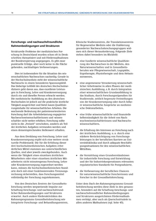 16                      Die strukturelle Herausforderung: Gebündelte Erforschung von Volkskrankheiten




Forschungs- und nachwuchsfreundliche                   Klinische Studienzentren, die Translationszentren
Rahmenbedingungen und Strukturen                       für Regenerative Medizin oder die Etablierung
                                                       gesonderter Nachwuchsforschungsgruppen wid-
Strukturelle Probleme der medizinischen For-           men sich dieser Herausforderung. Folgende Ziele
schung in Deutschland wurden schon oft in Denk-        stehen dabei besonders im Blickfeld:
schriften thematisiert und mit Fördermaßnahmen
der Bundesregierung angegangen. Es gibt zwar           ●●   eine fundierte wissenschaftliche Qualifizie-
punktuelle Erfolge, aber noch keine in die Fläche           rung des Nachwuchses in der Medizin, den
gehenden, nachhaltigen Verbesserungen.                      Naturwissenschaften und in Gesundheits-
                                                            berufen wie Pflegewissenschaft, Logopädie,
   Dies ist insbesondere für die Situation des wis-         Ergotherapie, Physiotherapie und dem Hebam-
senschaftlichen Nachwuchses nachteilig. Gerade in           menwesen,
der Hochschulmedizin steht der wissenschaftliche
Nachwuchs in einem besonderen Spannungsfeld.           ●●   eine angemessene Verankerung wissenschaft-
Das bisherige Leitbild des deutschen Hochschulme-           licher Arbeitsweise in allen Phasen der medi-
diziners geht davon aus, dass exzellente Leistun-           zinischen Ausbildung, z. B. durch Integration
gen in Forschung, Lehre und Krankenversorgung               einer wissenschaftlichen Grundausbildung in
durch ein und dieselbe Person erbracht werden.              das Studium, durch Forschungsstipendien für
Die medizinische Ausbildung an den deutschen                Studierende, zeitlich begrenzte Freistellungen
Hochschulen ist jedoch auf die praktische ärztliche         von der Krankenversorgung oder durch höhe-
Tätigkeit ausgerichtet und bietet kaum Qualifizie-          re wissenschaftliche Ansprüche an medizini-
rungsinhalte für wissenschaftliches Arbeiten. Die           sche Doktorarbeiten,
wachsende Bedeutung der patientenorientierten
Forschung darf die Arbeitsbelastung engagierter        ●●   eine frühe wissenschaftliche und finanzielle
Nachwuchswissenschaftlerinnen und -wissen-                  Selbstständigkeit für die Arbeit von Nach-
schaftler nicht weiter erhöhen; Forschung sollte            wuchswissenschaftlerinnen und Nachwuchs-
nicht in die „Freizeit“ verschoben, sondern als Teil        wissenschaftlern,
der ärztlichen Aufgaben verstanden werden und
einen dementsprechenden Stellenwert erhalten.          ●●   die Erhaltung des Interesses an Forschung nach
                                                            der ärztlichen Ausbildung, u. a. durch eine
   Aus dem Dreiklang von Forschung, Lehre und               stärkere Berücksichtigung von Forschungs­
Krankenversorgung ergibt sich eine weitere struk-           leistungen in der beruflichen Karriere an Uni-
turelle Problematik: Die für die Erfüllung dieser           versitätsklinika und durch adäquate Beschäfti-
drei hochschulmedizinischen Aufgaben erfor-                 gungssituationen für den wissenschaftlichen
derlichen Mittel stammen aus unterschied­ichen
                                           l                Mittelbau,
Quellen, sind aber jeweils zweckgebunden. Auch
wenn die Tätigkeit eines einzelnen ärzt­ichen
                                        l              ●●   die Vermittlung eines Grundverständnisses
Mitarbeiters oder einer einzelnen ärztlichen Mit-           für industrielle Forschung und Entwicklung
arbeiterin nicht minutengenau Forschung, Lehre              und der für Industriekooperationen relevanten
oder Krankenversorgung zugeordnet werden                    regulatorischen Standards für Postgraduierte,
kann, müssen die hochschulmedizinischen Stand-
orte doch mit einer funktionierenden Trennungs-        ●●   die Verbesserung der beruflichen Chancen
rechnung sicherstellen, dass Forschungsmittel               für naturwissenschaftliche Forscherinnen und
vollständig der Forschung zugutekommen.                     Forscher in der Gesundheitsforschung.

    Von den Deutschen Zentren der Gesundheits-         Unter dem Dach des Rahmenprogramms Gesund-
forschung werden wegweisende Impulse zur               heitsforschung werden diese Ziele in den genann-
Schaffung forschungs- und nachwuchsfreund-             ten, besonders auf die Schaffung forschungs- und
licher Rahmenbedingungen und Strukturen                nachwuchsfreundlicher Rahmenbedingungen
erwartet. Auch andere Förderaktivitäten des            und Strukturen ausgerichteten Fördermaßnah-
Rahmenprogramms Gesundheitsforschung wie               men verfolgt, aber auch als Querschnittsziele in
Integrierte Forschungs- und Behandlungszentren,        allen anderen Maßnahmen (vgl. Seite 45).
 