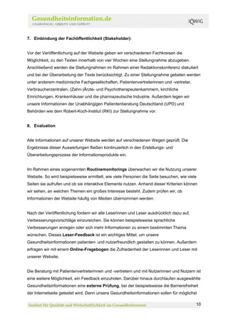 7. Einbindung der Fachöffentlichkeit (Stakeholder):


Vor der Veröffentlichung auf der Website geben wir verschiedenen Fachkreisen die
Möglichkeit, zu den Texten innerhalb von vier Wochen eine Stellungnahme abzugeben.
Anschließend werden die Stellungnahmen im Rahmen einer Redaktionskonferenz diskutiert
und bei der Überarbeitung der Texte berücksichtigt. Zu einer Stellungnahme gebeten werden
unter anderem medizinische Fachgesellschaften, Patientenvertreterinnen und -vertreter,
Verbraucherzentralen, (Zahn-)Ärzte- und Psychotherapeutenkammern, kirchliche
Einrichtungen, Krankenhäuser und die pharmazeutische Industrie. Außerdem legen wir
unsere Informationen der Unabhängigen Patientenberatung Deutschland (UPD) und
Behörden wie dem Robert-Koch-Institut (RKI) zur Stellungnahme vor.


8. Evaluation


Alle Informationen auf unserer Website werden auf verschiedenen Wegen geprüft. Die
Ergebnisse dieser Auswertungen fließen kontinuierlich in den Erstellungs- und
Überarbeitungsprozess der Informationsprodukte ein.


Im Rahmen eines sogenannten Routinemonitorings überwachen wir die Nutzung unserer
Website. So wird beispielsweise ermittelt, wie viele Personen die Seite besuchen, wie viele
Seiten sie aufrufen und ob sie interaktive Elemente nutzen. Anhand dieser Kriterien können
wir sehen, an welchen Themen ein großes Interesse besteht. Zudem prüfen wir, ob
Informationen der Website häufig von Medien übernommen werden.


Nach der Veröffentlichung fordern wir alle Leserinnen und Leser ausdrücklich dazu auf,
Verbesserungsvorschläge einzureichen. Sie können beispielsweise sprachliche
Verbesserungen anregen oder sich mehr Informationen zu einem bestimmten Thema
wünschen. Dieses Leser-Feedback ist ein wichtiges Mittel, um unsere
Gesundheitsinformationen patienten- und nutzerfreundlich gestalten zu können. Außerdem
erfragen wir mit einem Online-Fragebogen die Zufriedenheit der Leserinnen und Leser mit
unserer Website.


Die Beratung mit Patientenvertreterinnen und -vertretern und mit Nutzerinnen und Nutzern ist
eine weitere Möglichkeit, ein Feedback einzuholen. Darüber hinaus durchlaufen ausgewählte
Gesundheitsinformationen eine externe Prüfung, bei der beispielsweise die Barrierefreiheit
der Internetseite getestet wird. Denn unsere Gesundheitsinformationen sollen für möglichst

                                                                                          10
 