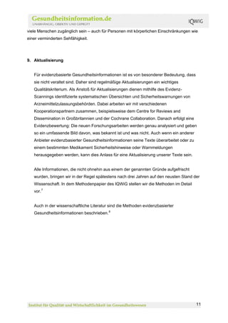 viele Menschen zugänglich sein – auch für Personen mit körperlichen Einschränkungen wie
einer verminderten Sehfähigkeit.




9. Aktualisierung


   Für evidenzbasierte Gesundheitsinformationen ist es von besonderer Bedeutung, dass
   sie nicht veraltet sind. Daher sind regelmäßige Aktualisierungen ein wichtiges
   Qualitätskriterium. Als Anstoß für Aktualisierungen dienen mithilfe des Evidenz-
   Scannings identifizierte systematischen Übersichten und Sicherheitswarnungen von
   Arzneimittelzulassungsbehörden. Dabei arbeiten wir mit verschiedenen
   Kooperationspartnern zusammen, beispielsweise dem Centre for Reviews and
   Dissemination in Großbritannien und der Cochrane Collaboration. Danach erfolgt eine
   Evidenzbewertung: Die neuen Forschungsarbeiten werden genau analysiert und geben
   so ein umfassende Bild davon, was bekannt ist und was nicht. Auch wenn ein anderer
   Anbieter evidenzbasierter Gesundheitsinformationen seine Texte überarbeitet oder zu
   einem bestimmten Medikament Sicherheitshinweise oder Warnmeldungen
   herausgegeben werden, kann dies Anlass für eine Aktualisierung unserer Texte sein.


   Alle Informationen, die nicht ohnehin aus einem der genannten Gründe aufgefrischt
   wurden, bringen wir in der Regel spätestens nach drei Jahren auf den neusten Stand der
   Wissenschaft. In dem Methodenpapier des IQWiG stellen wir die Methoden im Detail
   vor. 7


   Auch in der wissenschaftliche Literatur sind die Methoden evidenzbasierter
   Gesundheitsinformationen beschrieben. 8




                                                                                         11
 