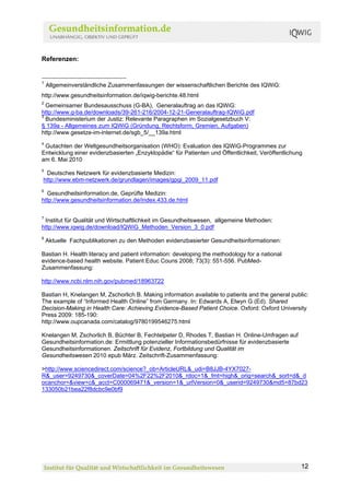 Referenzen:


1
    Allgemeinverständliche Zusammenfassungen der wissenschaftlichen Berichte des IQWiG:
http://www.gesundheitsinformation.de/iqwig-berichte.48.html
2
  Gemeinsamer Bundesausschuss (G-BA), Generalauftrag an das IQWiG:
http://www.g-ba.de/downloads/39-261-216/2004-12-21-Generalauftrag-IQWiG.pdf
3
  Bundesministerium der Justiz: Relevante Paragraphen im Sozialgesetzbuch V:
§ 139a - Allgemeines zum IQWiG (Gründung, Rechtsform, Gremien, Aufgaben)
http://www.gesetze-im-internet.de/sgb_5/__139a.html
4
 Gutachten der Weltgesundheitsorganisation (WHO): Evaluation des IQWiG-Programmes zur
Entwicklung einer evidenzbasierten „Enzyklopädie“ für Patienten und Öffentlichkeit, Veröffentlichung
am 6. Mai 2010
5
 Deutsches Netzwerk für evidenzbasierte Medizin:
http://www.ebm-netzwerk.de/grundlagen/images/gpgi_2009_11.pdf
6
  Gesundheitsinformation.de, Geprüfte Medizin:
http://www.gesundheitsinformation.de/index.433.de.html

7
 Institut für Qualität und Wirtschaftlichkeit im Gesundheitswesen, allgemeine Methoden:
http://www.iqwig.de/download/IQWiG_Methoden_Version_3_0.pdf
8
    Aktuelle Fachpublikationen zu den Methoden evidenzbasierter Gesundheitsinformationen:

Bastian H. Health literacy and patient information: developing the methodology for a national
evidence-based health website. Patient Educ Couns 2008; 73(3): 551-556. PubMed-
Zusammenfassung:

http://www.ncbi.nlm.nih.gov/pubmed/18963722

Bastian H, Knelangen M, Zschorlich B. Making information available to patients and the general public:
The example of “Informed Health Online” from Germany. In: Edwards A, Elwyn G (Ed). Shared
Decision-Making in Health Care: Achieving Evidence-Based Patient Choice. Oxford: Oxford University
Press 2009: 185-190:
http://www.oupcanada.com/catalog/9780199546275.html

Knelangen M, Zschorlich B, Büchter B, Fechtelpeter D, Rhodes T, Bastian H. Online-Umfragen auf
Gesundheitsinformation.de: Ermittlung potenzieller Informationsbedürfnisse für evidenzbasierte
Gesundheitsinformationen. Zeitschrift für Evidenz, Fortbildung und Qualität im
Gesundheitswesen 2010 epub März. Zeitschrift-Zusammenfassung:

>http://www.sciencedirect.com/science?_ob=ArticleURL&_udi=B8JJB-4YX7027-
R&_user=9249730&_coverDate=04%2F22%2F2010&_rdoc=1&_fmt=high&_orig=search&_sort=d&_d
ocanchor=&view=c&_acct=C000069471&_version=1&_urlVersion=0&_userid=9249730&md5=87bd23
133050b21bea22f8dcbc9e0bf9




                                                                                                   12
 