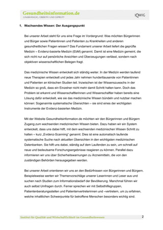 1. Wachsendes Wissen: Der Ausgangspunkt


  Bei unserer Arbeit steht für uns eine Frage im Vordergrund: Was möchten Bürgerinnen
  und Bürger sowie Patientinnen und Patienten zu Krankheiten und anderen
  gesundheitlichen Fragen wissen? Das Fundament unserer Arbeit liefert die geprüfte
  Medizin – Evidenz-basierte Medizin (EbM) genannt. Damit ist eine Medizin gemeint, die
  sich nicht nur auf persönliche Ansichten und Überzeugungen verlässt, sondern nach
  objektiven wissenschaftlichen Belegen fragt.


  Das medizinische Wissen entwickelt sich ständig weiter. In der Medizin werden laufend
  neue Therapien entwickelt und jedes Jahr nehmen hunderttausende von Patientinnen
  und Patienten an klinischen Studien teil. Inzwischen ist der Wissenszuwachs in der
  Medizin so groß, dass ein Einzelner nicht mehr damit Schritt halten kann. Doch das
  Problem ist erkannt und Wissenschaftlerinnen und Wissenschaftler haben bereits eine
  Lösung dafür entwickelt, wie sie das medizinische Wissen bündeln und nutzbar machen
  können: Sogenannte systematische Übersichten – sie sind eines der wichtigsten
  Instrumente der Evidenz-basierten Medizin.


  Mit der Website Gesundheitsinformation.de möchten wir den Bürgerinnen und Bürgern
  Zugang zum wachsenden medizinischen Wissen bieten. Dazu haben wir ein System
  entwickelt, dass uns dabei hilft, mit dem wachsenden medizinischen Wissen Schritt zu
  halten – kurz „Evidenz-Scanning“ genannt. Dies ist eine automatisch laufende
  systematische Suche nach aktuellen Übersichten in den wichtigsten medizinischen
  Datenbanken. Sie hilft uns dabei, ständig auf dem Laufenden zu sein, um schnell auf
  neue und bedeutsame Forschungsergebnisse reagieren zu können. Parallel dazu
  informieren wir uns über Sicherheitswarnungen zu Arzneimitteln, die von den
  zuständigen Behörden herausgegeben werden.


  Bei unserer Arbeit orientieren wir uns an den Bedürfnissen von Bürgerinnen und Bürgern.
  Beispielsweise werten wir Themenvorschläge unserer Leserinnen und Leser aus und
  suchen nach Studien zum Informationsbedarf der Bevölkerung. Manchmal führen wir
  auch selbst Umfragen durch. Ferner sprechen wir mit Selbsthilfegruppen,
  Patientenberatungsstellen und Patientenvertreterinnen und –vertretern, um zu erfahren,
  welche inhaltlichen Schwerpunkte für betroffene Menschen besonders wichtig sind.




                                                                                           2
 