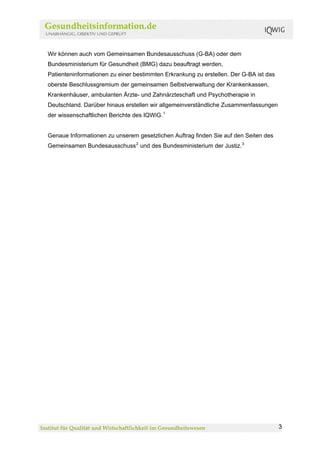 Wir können auch vom Gemeinsamen Bundesausschuss (G-BA) oder dem
Bundesministerium für Gesundheit (BMG) dazu beauftragt werden,
Patienteninformationen zu einer bestimmten Erkrankung zu erstellen. Der G-BA ist das
oberste Beschlussgremium der gemeinsamen Selbstverwaltung der Krankenkassen,
Krankenhäuser, ambulanten Ärzte- und Zahnärzteschaft und Psychotherapie in
Deutschland. Darüber hinaus erstellen wir allgemeinverständliche Zusammenfassungen
der wissenschaftlichen Berichte des IQWiG. 1


Genaue Informationen zu unserem gesetzlichen Auftrag finden Sie auf den Seiten des
Gemeinsamen Bundesausschuss 2 und des Bundesministerium der Justiz. 3




                                                                                       3
 