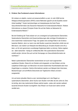2. Evidenz: Das Fundament unserer Informationen


   Wir streben an objektiv, neutral und wissenschaftlich zu sein. Im Jahr 2008 hat die
   Weltgesundheitsorganisation (WHO) unsere Methoden geprüft und die Qualität unserer
   Arbeit bestätigt. 4 Zudem berücksichtigen wir beispielsweise die Gute Praxis
   Gesundheitsinformation des Deutschen Netzwerks für Evidenzbasierte Medizin. Weitere
   Informationen zu diesen Prinzipien finden Sie auf den Seiten es Netzwerks für
   Evidenzbasierte Medizin. 5


   Bei der Erstellung der Texte stützen wir uns vorwiegend auf systematische Übersichten.
   Systematische Übersichten sind Zusammenfassungen aller wichtigen Einzelstudien zu
   einer bestimmten medizinischen Frage. Sie spielen eine wichtige Rolle in der Evidenz-
   basierten Medizin, denn nur wenn man alle Studien zusammen betrachtet, erhält man ein
   Bild davon, wie nützlich zum Beispiel eine Behandlung ist. Einzelne Studien sind oft zu
   klein, um für sich genommen zuverlässige Ergebnisse liefern zu können. Daher ergeben
   sie - allein betrachtet - häufig ein verfälschtes Bild. Wie systematische Übersichten
   erstellt werden, können Sie auch auf der Homepage von Gesundheitsinformation.de
   nachlesen. 6


   Neben systematischen Übersichten recherchieren wir auch nach sogenannten
   qualitativen Studien. Diese Art von Studien wird eingesetzt, um das Erleben und die
   subjektiven Erfahrungen von Menschen mit einem bestimmten Krankheitsbild oder ihren
   Angehörigen zu verstehen. Solche Informationen werden zum Beispiel über Interviews,
   Beobachtungen und schriftliche Dokumente wie Tagebücher erfasst und dann
   ausgewertet.


   Um auf einem aktuellen Stand zu sein, berücksichtigen wir in der Regel nur
   systematische Übersichten, deren Suche nach Studien nicht älter als drei Jahre ist. Dies
   ist wichtig, denn das medizinische Wissen wächst rapide – jedes Jahr werden weltweit
   tausende klinische Studien durchgeführt. Das Wissen von heute kann daher schnell
   veraltet sein.




                                                                                              4
 