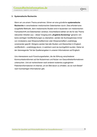 3. Systematische Recherche


   Wenn wir uns einem Thema annehmen, führen wir eine gründliche systematische
   Recherche in verschiedenen medizinischen Datenbanken durch. Dies erfordert eine
   ausgefeilte Methodik, denn medizinische Studien sind in tausenden von medizinischen
   Fachzeitschrift und Datenbanken verstreut. Anschließend wählen wir die für das Thema
   relevanten Arbeiten aus – dieser Vorgang wird „Ergebnis-Screening“ genannt. Um
   keine wichtigen Veröffentlichungen zu übersehen, werden die Suchergebnisse immer
   von mindestens zwei Wissenschaftlerinnen oder Wissenschaftlern unabhängig
   voneinander geprüft. Übrigens werden fast alle Studien und Übersichten in Englisch
   veröffentlicht – unabhängig davon, in welchem Land sie durchgeführt wurden. Daher ist
   der überwiegende Teil der Quellenangaben in unseren Informationen auf Englisch.


   Uns interessieren auch Forschungsarbeiten, die die Wirkung verschiedener
   Kommunikationsformen auf die Nutzerinnen und Nutzer von Gesundheitsinformationen
   untersuchen. Und wir recherchieren nach anderen kostenlos zugänglichen
   Patienteninformationen im Internet, um ein Bild davon zu erhalten, wo es noch Bedarf
   nach hochwertigen Informationen gibt.




                                                                                           5
 