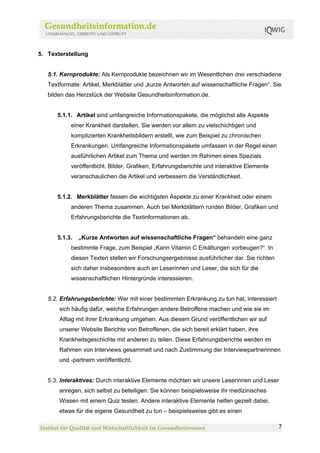 5. Texterstellung


   5.1. Kernprodukte: Als Kernprodukte bezeichnen wir im Wesentlichen drei verschiedene
   Textformate: Artikel, Merkblätter und „kurze Antworten auf wissenschaftliche Fragen“. Sie
   bilden das Herzstück der Website Gesundheitsinformation.de.


      5.1.1. Artikel sind umfangreiche Informationspakete, die möglichst alle Aspekte
           einer Krankheit darstellen. Sie werden vor allem zu vielschichtigen und
           komplizierten Krankheitsbildern erstellt, wie zum Beispiel zu chronischen
           Erkrankungen. Umfangreiche Informationspakete umfassen in der Regel einen
           ausführlichen Artikel zum Thema und werden im Rahmen eines Spezials
           veröffentlicht. Bilder, Grafiken, Erfahrungsberichte und interaktive Elemente
           veranschaulichen die Artikel und verbessern die Verständlichkeit.


      5.1.2. Merkblätter fassen die wichtigsten Aspekte zu einer Krankheit oder einem
           anderen Thema zusammen. Auch bei Merkblättern runden Bilder, Grafiken und
           Erfahrungsberichte die Textinformationen ab.


      5.1.3.   „Kurze Antworten auf wissenschaftliche Fragen“ behandeln eine ganz
           bestimmte Frage, zum Beispiel „Kann Vitamin C Erkältungen vorbeugen?“. In
           diesen Texten stellen wir Forschungsergebnisse ausführlicher dar. Sie richten
           sich daher insbesondere auch an Leserinnen und Leser, die sich für die
           wissenschaftlichen Hintergründe interessieren.


   5.2. Erfahrungsberichte: Wer mit einer bestimmten Erkrankung zu tun hat, interessiert
       sich häufig dafür, welche Erfahrungen andere Betroffene machen und wie sie im
       Alltag mit ihrer Erkrankung umgehen. Aus diesem Grund veröffentlichen wir auf
       unserer Website Berichte von Betroffenen, die sich bereit erklärt haben, ihre
       Krankheitsgeschichte mit anderen zu teilen. Diese Erfahrungsberichte werden im
       Rahmen von Interviews gesammelt und nach Zustimmung der Interviewpartnerinnen
       und -partnern veröffentlicht.


   5.3. Interaktives: Durch interaktive Elemente möchten wir unsere Leserinnen und Leser
       anregen, sich selbst zu beteiligen: Sie können beispielsweise ihr medizinisches
       Wissen mit einem Quiz testen. Andere interaktive Elemente helfen gezielt dabei,
       etwas für die eigene Gesundheit zu tun – beispielsweise gibt es einen

                                                                                           7
 