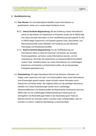 6. Qualitätssicherung


   6.1. Peer Review: Um eine bestmögliche Qualität unserer Informationen zu
       gewährleisten, ziehen wir in unsere Arbeit Fachleute mit ein:


      6.1.1. Interne fachliche Begutachtung: Bei der Erstellung unserer Informationen
           ziehen wir das Wissen von Expertinnen und Experten zurate, die im IQWiG tätig
           sind. Dazu wird jede Information vor ihrer Veröffentlichung intern geprüft: Zu den
           im IQWiG tätigen Expertinnen und Experten gehören Ärzte, Gesundheits- und
           Naturwissenschaftler sowie Statistiker und Fachleute aus den Bereichen
           Psychologie und Sozialwissenschaften.
      6.1.2. Externe fachliche Begutachtung: Vor der Veröffentlichung von
           Informationen bitten wir stets die Autorinnen und Autoren der zentralen
           Forschungsarbeiten, auf denen unsere Informationen beruhen, um ihre
           Unterstützung. Sie prüfen die medizinische und wissenschaftliche Korrektheit
           unserer Texte. Zusätzlich lassen wir unsere Informationen von unabhängigen
           Expertinnen und Experten aus Deutschland prüfen, die auf das jeweilige
           Fachgebiet spezialisiert sind.


   6.2. Nutzertestung: Wir legen besonderen Wert auf die Wünsche, Interessen und
       Fragen unser Leserinnen und Leser. Um sicherzustellen, dass unsere Informationen
       ihren Erwartungen gerecht werden, lassen wir jede unserer Information durch
       Nutzerinnen und Nutzer testen, die möglichst selbst von der jeweiligen Erkrankung
       betroffen sind. Diese Nutzertestungen werden durch unabhängige
       Wissenschaftlerinnen und Wissenschaftler der Medizinischen Hochschule Hannover
       (MHH) oder von der unabhängigen Patientenberatung in Hamburg für uns
       durchgeführt. Die Rückmeldungen fließen in die Überarbeitung der Texte ein.
       Natürlich können wir nicht jede Leserin und jeden Leser zufriedenstellen, aber wir
       bemühen uns darum, möglichst viele Belange zu berücksichtigen.




                                                                                            9
 