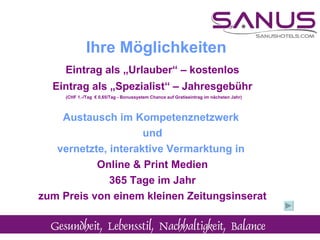 Eintrag als „Urlauber“ – kostenlos Eintrag als „Spezialist“ – Jahresgebühr (CHF 1.-/Tag  € 0,65/Tag - Bonussystem Chance auf Gratiseintrag im nächsten Jahr) Austausch im Kompetenznetzwerk  und vernetzte, interaktive Vermarktung in  Online & Print Medien 365 Tage im Jahr zum Preis von einem kleinen Zeitungsinserat Ihre Möglichkeiten 