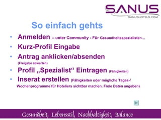 Anmelden  – unter Community - Für  Gesundheitsspezialisten…   Kurz-Profil Eingabe Antrag anklicken/absenden  (Freigabe abwarten) Profil „Spezialist“ Eintragen  (Fähigkeiten)  Inserat erstellen  (Fähigkeiten oder mögliche Tages-/  Wochenprogramme für Hoteliers sichtbar machen. Freie Daten angeben) So einfach gehts 